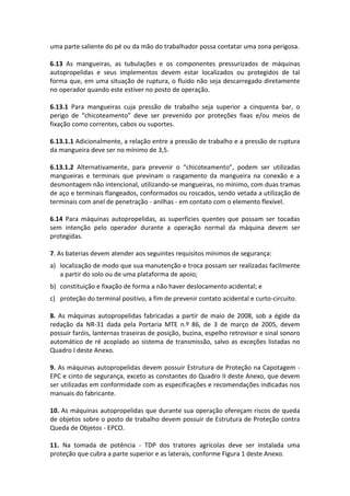 uma parte saliente do pé ou da mão do trabalhador possa contatar uma zona perigosa.
6.13 As mangueiras, as tubulações e os componentes pressurizados de máquinas
autopropelidas e seus implementos devem estar localizados ou protegidos de tal
forma que, em uma situação de ruptura, o fluido não seja descarregado diretamente
no operador quando este estiver no posto de operação.
6.13.1 Para mangueiras cuja pressão de trabalho seja superior a cinquenta bar, o
perigo de “chicoteamento” deve ser prevenido por proteções fixas e/ou meios de
fixação como correntes, cabos ou suportes.
6.13.1.1 Adicionalmente, a relação entre a pressão de trabalho e a pressão de ruptura
da mangueira deve ser no mínimo de 3,5.
6.13.1.2 Alternativamente, para prevenir o “chicoteamento”, podem ser utilizadas
mangueiras e terminais que previnam o rasgamento da mangueira na conexão e a
desmontagem não intencional, utilizando-se mangueiras, no mínimo, com duas tramas
de aço e terminais flangeados, conformados ou roscados, sendo vetada a utilização de
terminais com anel de penetração - anilhas - em contato com o elemento flexível.
6.14 Para máquinas autopropelidas, as superfícies quentes que possam ser tocadas
sem intenção pelo operador durante a operação normal da máquina devem ser
protegidas.
7. As baterias devem atender aos seguintes requisitos mínimos de segurança:
a) localização de modo que sua manutenção e troca possam ser realizadas facilmente
a partir do solo ou de uma plataforma de apoio;
b) constituição e fixação de forma a não haver deslocamento acidental; e
c) proteção do terminal positivo, a fim de prevenir contato acidental e curto-circuito.
8. As máquinas autopropelidas fabricadas a partir de maio de 2008, sob a égide da
redação da NR-31 dada pela Portaria MTE n.º 86, de 3 de março de 2005, devem
possuir faróis, lanternas traseiras de posição, buzina, espelho retrovisor e sinal sonoro
automático de ré acoplado ao sistema de transmissão, salvo as exceções listadas no
Quadro I deste Anexo.
9. As máquinas autopropelidas devem possuir Estrutura de Proteção na Capotagem -
EPC e cinto de segurança, exceto as constantes do Quadro II deste Anexo, que devem
ser utilizadas em conformidade com as especificações e recomendações indicadas nos
manuais do fabricante.
10. As máquinas autopropelidas que durante sua operação ofereçam riscos de queda
de objetos sobre o posto de trabalho devem possuir de Estrutura de Proteção contra
Queda de Objetos - EPCO.
11. Na tomada de potência - TDP dos tratores agrícolas deve ser instalada uma
proteção que cubra a parte superior e as laterais, conforme Figura 1 deste Anexo.
 
