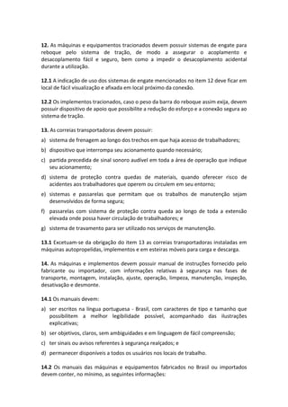 12. As máquinas e equipamentos tracionados devem possuir sistemas de engate para
reboque pelo sistema de tração, de modo a assegurar o acoplamento e
desacoplamento fácil e seguro, bem como a impedir o desacoplamento acidental
durante a utilização.
12.1 A indicação de uso dos sistemas de engate mencionados no item 12 deve ficar em
local de fácil visualização e afixada em local próximo da conexão.
12.2 Os implementos tracionados, caso o peso da barra do reboque assim exija, devem
possuir dispositivo de apoio que possibilite a redução do esforço e a conexão segura ao
sistema de tração.
13. As correias transportadoras devem possuir:
a) sistema de frenagem ao longo dos trechos em que haja acesso de trabalhadores;
b) dispositivo que interrompa seu acionamento quando necessário;
c) partida precedida de sinal sonoro audível em toda a área de operação que indique
seu acionamento;
d) sistema de proteção contra quedas de materiais, quando oferecer risco de
acidentes aos trabalhadores que operem ou circulem em seu entorno;
e) sistemas e passarelas que permitam que os trabalhos de manutenção sejam
desenvolvidos de forma segura;
f) passarelas com sistema de proteção contra queda ao longo de toda a extensão
elevada onde possa haver circulação de trabalhadores; e
g) sistema de travamento para ser utilizado nos serviços de manutenção.
13.1 Excetuam-se da obrigação do item 13 as correias transportadoras instaladas em
máquinas autopropelidas, implementos e em esteiras móveis para carga e descarga.
14. As máquinas e implementos devem possuir manual de instruções fornecido pelo
fabricante ou importador, com informações relativas à segurança nas fases de
transporte, montagem, instalação, ajuste, operação, limpeza, manutenção, inspeção,
desativação e desmonte.
14.1 Os manuais devem:
a) ser escritos na língua portuguesa - Brasil, com caracteres de tipo e tamanho que
possibilitem a melhor legibilidade possível, acompanhado das ilustrações
explicativas;
b) ser objetivos, claros, sem ambiguidades e em linguagem de fácil compreensão;
c) ter sinais ou avisos referentes à segurança realçados; e
d) permanecer disponíveis a todos os usuários nos locais de trabalho.
14.2 Os manuais das máquinas e equipamentos fabricados no Brasil ou importados
devem conter, no mínimo, as seguintes informações:
 