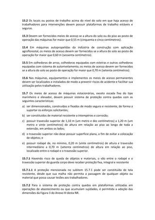 15.2 Os locais ou postos de trabalho acima do nível do solo em que haja acesso de
trabalhadores para intervenções devem possuir plataformas de trabalho estáveis e
seguras.
15.3 Devem ser fornecidos meios de acesso se a altura do solo ou do piso ao posto de
operação das máquinas for maior que 0,55 m (cinquenta e cinco centímetros).
15.4 Em máquinas autopropelidas da indústria de construção com aplicação
agroflorestal, os meios de acesso devem ser fornecidos se a altura do solo ao posto de
operação for maior que 0,60 m (sessenta centímetros).
15.5 Em colhedoras de arroz, colhedoras equipadas com esteiras e outras colhedoras
equipadas com sistema de autonivelamento, os meios de acesso devem ser fornecidos
se a altura do solo ao posto de operação for maior que 0,70 m (setenta centímetros).
15.6 Nas máquinas, equipamentos e implementos os meios de acesso permanentes
devem ser localizados e instalados de modo a prevenir riscos de acidente e facilitar sua
utilização pelos trabalhadores.
15.7 Os meios de acesso de máquinas estacionárias, exceto escada fixa do tipo
marinheiro e elevador, devem possuir sistema de proteção contra quedas com as
seguintes características:
a) ser dimensionados, construídos e fixados de modo seguro e resistente, de forma a
suportar os esforços solicitantes;
b) ser constituídos de material resistente a intempéries e corrosão;
c) possuir travessão superior de 1,10 m (um metro e dez centímetros) a 1,20 m (um
metro e vinte centímetros) de altura em relação ao piso ao longo de toda a
extensão, em ambos os lados;
d) o travessão superior não deve possuir superfície plana, a fim de evitar a colocação
de objetos; e
e) possuir rodapé de, no mínimo, 0,20 m (vinte centímetros) de altura e travessão
intermediário a 0,70 m (setenta centímetros) de altura em relação ao piso,
localizado entre o rodapé e o travessão superior.
15.7.1 Havendo risco de queda de objetos e materiais, o vão entre o rodapé e o
travessão superior do guarda corpo deve receber proteção fixa, integral e resistente
15.7.1.1 A proteção mencionada no subitem 15.7.1 pode ser constituída de tela
resistente, desde que sua malha não permita a passagem de qualquer objeto ou
material que possa causar lesões aos trabalhadores.
15.7.2 Para o sistema de proteção contra quedas em plataformas utilizadas em
operações de abastecimento ou que acumulam sujidades, é permitida a adoção das
dimensões da Figura 3 do Anexo III desta NR.
 