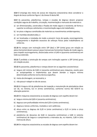 15.8 O emprego dos meios de acesso de máquinas estacionárias deve considerar o
ângulo de lance conforme Figura 1 do Anexo III desta NR.
15.9 As passarelas, plataformas, rampas e escadas de degraus devem propiciar
condições seguras de trabalho, circulação, movimentação e manuseio de materiais e:
a) ser dimensionadas, construídas e fixadas de modo seguro e resistente, de forma a
suportar os esforços solicitantes e movimentação segura do trabalhador;
b) ter pisos e degraus constituídos de materiais ou revestimentos antiderrapantes;
c) ser mantidas desobstruídas; e
d) ser localizadas e instaladas de modo a prevenir riscos de queda, escorregamento,
tropeçamento e dispêndio excessivo de esforços físicos pelos trabalhadores ao
utilizá-las.
15.10 As rampas com inclinação entre 10º (dez) e 20º (vinte) graus em relação ao
plano horizontal devem possuir peças transversais horizontais fixadas de modo seguro,
para impedir escorregamento, distanciadas entre si 0,40 m (quarenta centímetros) em
toda sua extensão.
15.11 É proibida a construção de rampas com inclinação superior a 20º (vinte) graus
em relação ao piso.
15.12 As passarelas, plataformas e rampas devem ter as seguintes características:
a) largura útil mínima de 0,60 m (sessenta centímetros) para máquinas, exceto para
as autopropelidas e implementos que devem atender a largura mínima
determinada conforme norma técnica específica;
b) meios de drenagem, se necessário; e
c) não possuir rodapé no vão de acesso.
15.12.1 A largura útil de plataformas de inspeção e manutenção de plantadeiras deve
ser de, no mínimo, 0,3 m (trinta centímetros), conforme norma ISO 4254-9 ou
alteração posterior.
15.13 Em máquinas estacionárias as escadas de degraus com espelho devem ter:
a) largura mínima de 0,60 m (sessenta centímetros);
b) degraus com profundidade mínima de 0,20 m (vinte centímetros);
c) degraus e lances uniformes, nivelados e sem saliências;
d) altura entre os degraus de 0,20 m (vinte centímetros) a 0,25 m (vinte e cinco
centímetros);
e) plataforma de descanso de 0,60 m (sessenta centímetros) a 0,80 m (oitenta
centímetros) de largura e comprimento a intervalos de, no máximo, 3,00 m (três
metros) de altura.
15.14 Em máquinas estacionárias as escadas de degraus sem espelho devem ter:
 