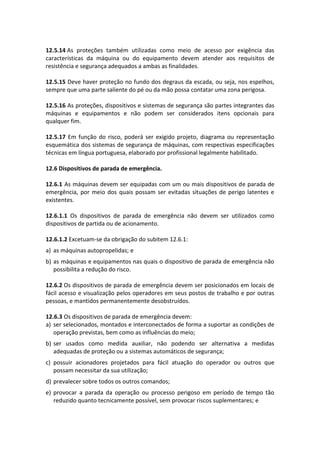 12.5.14 As proteções também utilizadas como meio de acesso por exigência das
características da máquina ou do equipamento devem atender aos requisitos de
resistência e segurança adequados a ambas as finalidades.
12.5.15 Deve haver proteção no fundo dos degraus da escada, ou seja, nos espelhos,
sempre que uma parte saliente do pé ou da mão possa contatar uma zona perigosa.
12.5.16 As proteções, dispositivos e sistemas de segurança são partes integrantes das
máquinas e equipamentos e não podem ser considerados itens opcionais para
qualquer fim.
12.5.17 Em função do risco, poderá ser exigido projeto, diagrama ou representação
esquemática dos sistemas de segurança de máquinas, com respectivas especificações
técnicas em língua portuguesa, elaborado por profissional legalmente habilitado.
12.6 Dispositivos de parada de emergência.
12.6.1 As máquinas devem ser equipadas com um ou mais dispositivos de parada de
emergência, por meio dos quais possam ser evitadas situações de perigo latentes e
existentes.
12.6.1.1 Os dispositivos de parada de emergência não devem ser utilizados como
dispositivos de partida ou de acionamento.
12.6.1.2 Excetuam-se da obrigação do subitem 12.6.1:
a) as máquinas autopropelidas; e
b) as máquinas e equipamentos nas quais o dispositivo de parada de emergência não
possibilita a redução do risco.
12.6.2 Os dispositivos de parada de emergência devem ser posicionados em locais de
fácil acesso e visualização pelos operadores em seus postos de trabalho e por outras
pessoas, e mantidos permanentemente desobstruídos.
12.6.3 Os dispositivos de parada de emergência devem:
a) ser selecionados, montados e interconectados de forma a suportar as condições de
operação previstas, bem como as influências do meio;
b) ser usados como medida auxiliar, não podendo ser alternativa a medidas
adequadas de proteção ou a sistemas automáticos de segurança;
c) possuir acionadores projetados para fácil atuação do operador ou outros que
possam necessitar da sua utilização;
d) prevalecer sobre todos os outros comandos;
e) provocar a parada da operação ou processo perigoso em período de tempo tão
reduzido quanto tecnicamente possível, sem provocar riscos suplementares; e
 