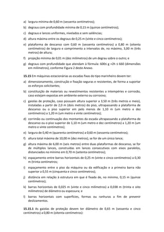 a) largura mínima de 0,60 m (sessenta centímetros);
b) degraus com profundidade mínima de 0,15 m (quinze centímetros);
c) degraus e lances uniformes, nivelados e sem saliências;
d) altura máxima entre os degraus de 0,25 m (vinte e cinco centímetros);
e) plataforma de descanso com 0,60 m (sessenta centímetros) a 0,80 m (oitenta
centímetros) de largura e comprimento a intervalos de, no máximo, 3,00 m (três
metros) de altura;
f) projeção mínima de 0,01 m (dez milímetros) de um degrau sobre o outro; e
g) degraus com profundidade que atendam à fórmula: 600≤ g +2h ≤ 660 (dimensões
em milímetros), conforme Figura 2 deste Anexo.
15.15 Em máquinas estacionárias as escadas fixas do tipo marinheiro devem ter:
a) dimensionamento, construção e fixação seguras e resistentes, de forma a suportar
os esforços solicitantes;
b) constituição de materiais ou revestimentos resistentes a intempéries e corrosão,
caso estejam expostas em ambiente externo ou corrosivo;
c) gaiolas de proteção, caso possuam altura superior a 3,50 m (três metros e meio),
instaladas a partir de 2,0 m (dois metros) do piso, ultrapassando a plataforma de
descanso ou o piso superior em pelo menos de 1,10 m (um metro e dez
centímetros) a 1,20 m (um metro e vinte centímetros);
d) corrimão ou continuação dos montantes da escada ultrapassando a plataforma de
descanso ou o piso superior de 1,10 m (um metro e dez centímetros) a 1,20 m (um
metro e vinte centímetros);
e) largura de 0,40 m (quarenta centímetros) a 0,60 m (sessenta centímetros);
f) altura total máxima de 10,00 m (dez metros), se for de um único lance;
g) altura máxima de 6,00 m (seis metros) entre duas plataformas de descanso, se for
de múltiplos lances, construídas em lances consecutivos com eixos paralelos,
distanciados no mínimo em 0,70 m (setenta centímetros);
h) espaçamento entre barras horizontais de 0,25 m (vinte e cinco centímetros) a 0,30
m (trinta centímetros;
i) espaçamento entre o piso da máquina ou da edificação e a primeira barra não
superior a 0,55 m (cinquenta e cinco centímetros);
j) distância em relação à estrutura em que é fixada de, no mínimo, 0,15 m (quinze
centímetros);
k) barras horizontais de 0,025 m (vinte e cinco milímetros) a 0,038 m (trinta e oito
milímetros) de diâmetro ou espessura; e
l) barras horizontais com superfícies, formas ou ranhuras a fim de prevenir
deslizamentos.
15.15.1 As gaiolas de proteção devem ter diâmetro de 0,65 m (sessenta e cinco
centímetros) a 0,80 m (oitenta centímetros):
 