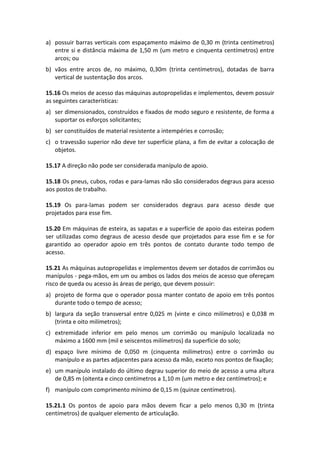 a) possuir barras verticais com espaçamento máximo de 0,30 m (trinta centímetros)
entre si e distância máxima de 1,50 m (um metro e cinquenta centímetros) entre
arcos; ou
b) vãos entre arcos de, no máximo, 0,30m (trinta centímetros), dotadas de barra
vertical de sustentação dos arcos.
15.16 Os meios de acesso das máquinas autopropelidas e implementos, devem possuir
as seguintes características:
a) ser dimensionados, construídos e fixados de modo seguro e resistente, de forma a
suportar os esforços solicitantes;
b) ser constituídos de material resistente a intempéries e corrosão;
c) o travessão superior não deve ter superfície plana, a fim de evitar a colocação de
objetos.
15.17 A direção não pode ser considerada manípulo de apoio.
15.18 Os pneus, cubos, rodas e para-lamas não são considerados degraus para acesso
aos postos de trabalho.
15.19 Os para-lamas podem ser considerados degraus para acesso desde que
projetados para esse fim.
15.20 Em máquinas de esteira, as sapatas e a superfície de apoio das esteiras podem
ser utilizadas como degraus de acesso desde que projetados para esse fim e se for
garantido ao operador apoio em três pontos de contato durante todo tempo de
acesso.
15.21 As máquinas autopropelidas e implementos devem ser dotados de corrimãos ou
manípulos - pega-mãos, em um ou ambos os lados dos meios de acesso que ofereçam
risco de queda ou acesso às áreas de perigo, que devem possuir:
a) projeto de forma que o operador possa manter contato de apoio em três pontos
durante todo o tempo de acesso;
b) largura da seção transversal entre 0,025 m (vinte e cinco milímetros) e 0,038 m
(trinta e oito milímetros);
c) extremidade inferior em pelo menos um corrimão ou manípulo localizada no
máximo a 1600 mm (mil e seiscentos milímetros) da superfície do solo;
d) espaço livre mínimo de 0,050 m (cinquenta milímetros) entre o corrimão ou
manípulo e as partes adjacentes para acesso da mão, exceto nos pontos de fixação;
e) um manípulo instalado do último degrau superior do meio de acesso a uma altura
de 0,85 m (oitenta e cinco centímetros a 1,10 m (um metro e dez centímetros); e
f) manípulo com comprimento mínimo de 0,15 m (quinze centímetros).
15.21.1 Os pontos de apoio para mãos devem ficar a pelo menos 0,30 m (trinta
centímetros) de qualquer elemento de articulação.
 
