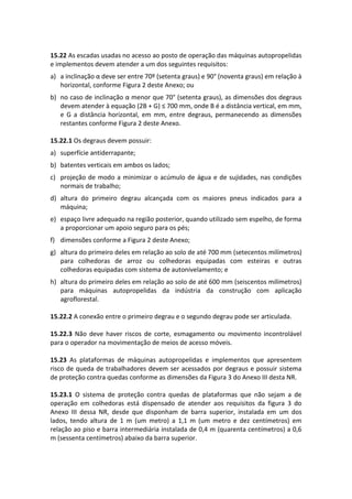 15.22 As escadas usadas no acesso ao posto de operação das máquinas autopropelidas
e implementos devem atender a um dos seguintes requisitos:
a) a inclinação α deve ser entre 70º (setenta graus) e 90° (noventa graus) em relação à
horizontal, conforme Figura 2 deste Anexo; ou
b) no caso de inclinação α menor que 70° (setenta graus), as dimensões dos degraus
devem atender à equação (2B + G) ≤ 700 mm, onde B é a distância vertical, em mm,
e G a distância horizontal, em mm, entre degraus, permanecendo as dimensões
restantes conforme Figura 2 deste Anexo.
15.22.1 Os degraus devem possuir:
a) superfície antiderrapante;
b) batentes verticais em ambos os lados;
c) projeção de modo a minimizar o acúmulo de água e de sujidades, nas condições
normais de trabalho;
d) altura do primeiro degrau alcançada com os maiores pneus indicados para a
máquina;
e) espaço livre adequado na região posterior, quando utilizado sem espelho, de forma
a proporcionar um apoio seguro para os pés;
f) dimensões conforme a Figura 2 deste Anexo;
g) altura do primeiro deles em relação ao solo de até 700 mm (setecentos milímetros)
para colhedoras de arroz ou colhedoras equipadas com esteiras e outras
colhedoras equipadas com sistema de autonivelamento; e
h) altura do primeiro deles em relação ao solo de até 600 mm (seiscentos milímetros)
para máquinas autopropelidas da indústria da construção com aplicação
agroflorestal.
15.22.2 A conexão entre o primeiro degrau e o segundo degrau pode ser articulada.
15.22.3 Não deve haver riscos de corte, esmagamento ou movimento incontrolável
para o operador na movimentação de meios de acesso móveis.
15.23 As plataformas de máquinas autopropelidas e implementos que apresentem
risco de queda de trabalhadores devem ser acessados por degraus e possuir sistema
de proteção contra quedas conforme as dimensões da Figura 3 do Anexo III desta NR.
15.23.1 O sistema de proteção contra quedas de plataformas que não sejam a de
operação em colhedoras está dispensado de atender aos requisitos da figura 3 do
Anexo III dessa NR, desde que disponham de barra superior, instalada em um dos
lados, tendo altura de 1 m (um metro) a 1,1 m (um metro e dez centímetros) em
relação ao piso e barra intermediária instalada de 0,4 m (quarenta centímetros) a 0,6
m (sessenta centímetros) abaixo da barra superior.
 