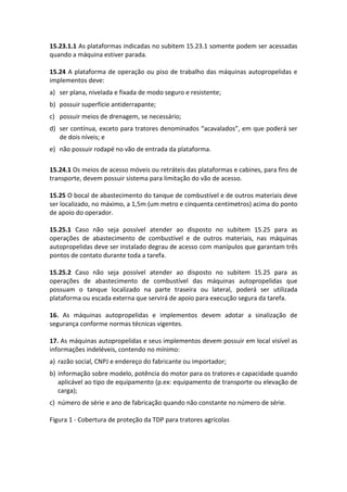 15.23.1.1 As plataformas indicadas no subitem 15.23.1 somente podem ser acessadas
quando a máquina estiver parada.
15.24 A plataforma de operação ou piso de trabalho das máquinas autopropelidas e
implementos deve:
a) ser plana, nivelada e fixada de modo seguro e resistente;
b) possuir superfície antiderrapante;
c) possuir meios de drenagem, se necessário;
d) ser contínua, exceto para tratores denominados “acavalados”, em que poderá ser
de dois níveis; e
e) não possuir rodapé no vão de entrada da plataforma.
15.24.1 Os meios de acesso móveis ou retráteis das plataformas e cabines, para fins de
transporte, devem possuir sistema para limitação do vão de acesso.
15.25 O bocal de abastecimento do tanque de combustível e de outros materiais deve
ser localizado, no máximo, a 1,5m (um metro e cinquenta centímetros) acima do ponto
de apoio do operador.
15.25.1 Caso não seja possível atender ao disposto no subitem 15.25 para as
operações de abastecimento de combustível e de outros materiais, nas máquinas
autopropelidas deve ser instalado degrau de acesso com manípulos que garantam três
pontos de contato durante toda a tarefa.
15.25.2 Caso não seja possível atender ao disposto no subitem 15.25 para as
operações de abastecimento de combustível das máquinas autopropelidas que
possuam o tanque localizado na parte traseira ou lateral, poderá ser utilizada
plataforma ou escada externa que servirá de apoio para execução segura da tarefa.
16. As máquinas autopropelidas e implementos devem adotar a sinalização de
segurança conforme normas técnicas vigentes.
17. As máquinas autopropelidas e seus implementos devem possuir em local visível as
informações indeléveis, contendo no mínimo:
a) razão social, CNPJ e endereço do fabricante ou importador;
b) informação sobre modelo, potência do motor para os tratores e capacidade quando
aplicável ao tipo de equipamento (p.ex: equipamento de transporte ou elevação de
carga);
c) número de série e ano de fabricação quando não constante no número de série.
Figura 1 - Cobertura de proteção da TDP para tratores agrícolas
 