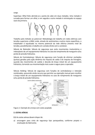 carga.
Superlaço: Olhal feito abrindo-se a ponta do cabo em duas metades. Uma metade é
curvada para formar um olhal, e em seguida a outra metade é entrelaçada no espaço
vazio da primeira.
Trabalho pelo método ao potencial: Metodologia de trabalho em redes elétricas com
tensões superiores a 60kV, onde, através de vestimentas e outros meios específicos, o
trabalhador é equalizado no mesmo potencial da rede elétrica (mesmo nível de
tensão), possibilitando o trabalho em contato direto com o condutor.
Válvula de Retenção: Válvula de segurança que evita movimentos involuntários e
indesejáveis de um equipamento hidráulico no caso de rompimento de mangueira e/ou
perda de pressão hidráulica.
Válvula de Contrabalanço: Válvula de segurança com função de eliminar oscilações
(pulsos) gerados pela ação dinâmica do impulso de saída e do impulso de frenagem,
quando dos movimentos de subida e descida do braço móvel de um equipamento
hidráulico, tornando sua movimentação mais suave e segura para o operador.
Válvula Holding: Válvula de segurança com funções de contrabalanço e retenção
combinadas, possuindo ainda recurso que permite sua operação manual para recolher
o braço móvel de um equipamento hidráulico no caso de rompimento de mangueira
e/ou perda de pressão hidráulica.
Figura 1: Exemplo de arranjo com cesto acoplado
2. CESTAS AÉREAS
2.1 As cestas aéreas devem dispor de:
a) ancoragem para cinto de segurança tipo paraquedista, conforme projeto e
sinalização do fabricante;
 