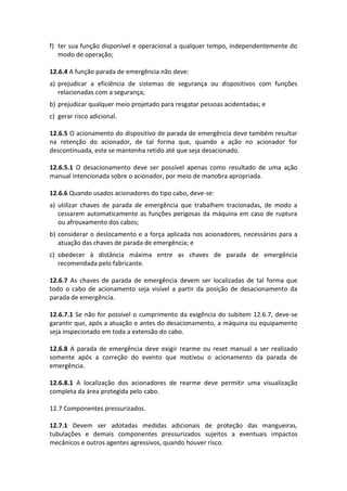 f) ter sua função disponível e operacional a qualquer tempo, independentemente do
modo de operação;
12.6.4 A função parada de emergência não deve:
a) prejudicar a eficiência de sistemas de segurança ou dispositivos com funções
relacionadas com a segurança;
b) prejudicar qualquer meio projetado para resgatar pessoas acidentadas; e
c) gerar risco adicional.
12.6.5 O acionamento do dispositivo de parada de emergência deve também resultar
na retenção do acionador, de tal forma que, quando a ação no acionador for
descontinuada, este se mantenha retido até que seja desacionado.
12.6.5.1 O desacionamento deve ser possível apenas como resultado de uma ação
manual intencionada sobre o acionador, por meio de manobra apropriada.
12.6.6 Quando usados acionadores do tipo cabo, deve-se:
a) utilizar chaves de parada de emergência que trabalhem tracionadas, de modo a
cessarem automaticamente as funções perigosas da máquina em caso de ruptura
ou afrouxamento dos cabos;
b) considerar o deslocamento e a força aplicada nos acionadores, necessários para a
atuação das chaves de parada de emergência; e
c) obedecer à distância máxima entre as chaves de parada de emergência
recomendada pelo fabricante.
12.6.7 As chaves de parada de emergência devem ser localizadas de tal forma que
todo o cabo de acionamento seja visível a partir da posição de desacionamento da
parada de emergência.
12.6.7.1 Se não for possível o cumprimento da exigência do subitem 12.6.7, deve-se
garantir que, após a atuação e antes do desacionamento, a máquina ou equipamento
seja inspecionado em toda a extensão do cabo.
12.6.8 A parada de emergência deve exigir rearme ou reset manual a ser realizado
somente após a correção do evento que motivou o acionamento da parada de
emergência.
12.6.8.1 A localização dos acionadores de rearme deve permitir uma visualização
completa da área protegida pelo cabo.
12.7 Componentes pressurizados.
12.7.1 Devem ser adotadas medidas adicionais de proteção das mangueiras,
tubulações e demais componentes pressurizados sujeitos a eventuais impactos
mecânicos e outros agentes agressivos, quando houver risco.
 