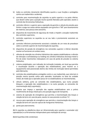 b) todos os controles claramente identificados quanto a suas funções e protegidos
contra uso inadvertido e acidental;
c) controles para movimentação da caçamba na parte superior e na parte inferior,
que devem voltar para a posição neutra quando liberados pelo operador, exceto o
controle das ferramentas hidráulicas;
d) controles inferior e superior para a operação do guincho e válvula de pressão para
limitar a carga nas cestas aéreas equipadas com guincho e “JIB” para levantamento
de material, caso possua este acessório;
e) dispositivo de travamento de segurança de modo a impedir a atuação inadvertida
dos controles superiores;
f) controles superiores na caçamba ou ao seu lado e prontamente acessíveis ao
operador;
g) controles inferiores prontamente acessíveis e dotados de um meio de prevalecer
sobre o controle superior de movimentação da caçamba;
h) dispositivo de parada de emergência nos comandos superior e inferior devendo
manter-se funcionais em ambos casos;
i) válvulas de retenção nos cilindros hidráulicos das sapatas estabilizadoras e válvulas
de retenção e contrabalanço ou holding nos cilindros hidráulicos do braço móvel a
fim de evitar movimentos indesejáveis em caso de perda de pressão no sistema
hidráulico;
j) sistema estabilizador, com indicador de inclinação instalado, em local que permita
a visualização durante a operação dos estabilizadores, para mostrar se o
equipamento está posicionado dentro dos limites de inclinação lateral permitidos
pelo fabricante;
k) controles dos estabilizadores protegidos contra o uso inadvertido, que retornem à
posição neutra quando soltos pelo operador, localizados na base da unidade
móvel, de modo que o operador possa ver os estabilizadores se movimentando;
l) válvula seletora, junto ao comando dos estabilizadores, que numa posição
bloqueie a operação dos estabilizadores e na outra posição, os comandos de
movimentação da(s) caçamba(s);
m) sistema que impeça a operação das sapatas estabilizadoras sem o prévio
recolhimento do braço móvel para uma posição segura de transporte;
n) sistema de operação de emergência que permita a movimentação dos braços e
rotação da torre em caso de pane, exceto no caso previsto na alínea “o”;
o) recurso para operação de emergência que permita a movimentação dos braços e
rotação da torre em caso de ruptura de mangueiras hidráulicas;
p) ponto para aterramento.
2.2 A caçamba ou plataforma deve ser dimensionada para suportar e acomodar o(s)
operador(es) e as ferramentas indispensáveis para realização do serviço.
2.2.1 Caçambas (não condutivas):
 