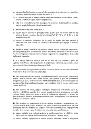 a) as caçambas fabricadas em material não condutivo devem atender aos requisitos
da norma ABNT NBR 16092:2012 e seu Anexo “C”;
b) a caçamba das cestas aéreas isoladas deve ser dotada de cuba isolante (liner),
exceto para trabalho pelo método ao potencial;
c) não deve haver aberturas nem passagens nas caçambas de cestas aéreas isoladas,
exceto para trabalho pelo método ao potencial.
2.2.2 Plataformas metálicas (condutivas):
a) devem possuir sistema de proteção contra quedas com no mínimo 990 mm de
altura e demais requisitos dos itens 7, alíneas “a”, “b”, “d” e “e”, 8, 8.1 e 10 do
Anexo III desta NR;
b) quando o acesso da plataforma for por meio de portão, não pode permitir a
abertura para fora e deve ter sistema de travamento que impeça a abertura
acidental.
2.3 As cestas aéreas, isoladas e não isoladas, devem possuir sistema de nivelamento
da(s) caçamba(s) ativo e automático, através de sistema mecânico ou hidráulico que
funcione integradamente aos movimentos do braço móvel e independente da atuação
da força de gravidade.
2.3.1 As cestas áreas não isoladas com até 10 anos de uso, contados a partir da
vigência deste Anexo, estão dispensadas da exigência do subitem 2.3, podendo possuir
sistema de nivelamento da caçamba por gravidade.
2.3.2 É proibida a utilização de cestas aéreas não isoladas que não possuam sistema de
nivelamento da caçamba ativo e automático.
2.4 Para serviços em linhas, redes e instalações energizadas com tensões superiores a
1.000V, deve-se utilizar cesta aérea isolada, que possua o grau de isolamento,
categorias A, B ou C, conforme norma ABNT NBR 16092:2012, e devem ser adotadas
outras medidas de proteção coletivas para a prevenção do risco de choque elétrico, nos
termos da NR-10.
2.5 Para serviços em linhas, redes e instalações energizadas com tensões iguais ou
inferiores a 1.000V, a caçamba deve possuir isolação própria e ser equipada com cuba
isolante (liner), garantindo assim o grau de isolamento adequado, e devem ser
adotadas outras medidas de proteção coletivas para a prevenção do risco de choque
elétrico, nos termos da NR-10.
2.6 Para serviços em proximidade de linhas, redes e instalações energizadas ou com
possibilidade de energização acidental, em que o trabalhador possa entrar na zona
controlada com uma parte do seu corpo ou com extensões condutoras, o equipamento
também deve possuir o grau de isolamento adequado, observando-se que:
a) caso o trabalho seja realizado próximo a tensões superiores a 1.000 V, a cesta
aérea deve ser isolada, conforme previsto no subitem 2.4 deste Anexo;
b) caso o trabalho seja próximo a tensões igual ou inferiores a 1.000 V, a caçamba
 