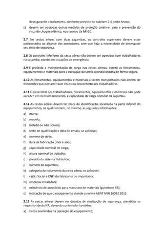 deve garantir o isolamento, conforme previsto no subitem 2.5 deste Anexo;
c) devem ser adotadas outras medidas de proteção coletivas para a prevenção do
risco de choque elétrico, nos termos da NR-10.
2.7 Em cestas aéreas com duas caçambas, os controles superiores devem estar
posicionados ao alcance dos operadores, sem que haja a necessidade de desengatar
seu cinto de segurança.
2.8 Os controles inferiores da cesta aérea não devem ser operados com trabalhadores
na caçamba, exceto em situações de emergência.
2.9 É proibida a movimentação de carga nas cestas aéreas, exceto as ferramentas,
equipamentos e materiais para a execução da tarefa acondicionados de forma segura.
2.10 As ferramentas, equipamentos e materiais a serem transportados não devem ter
dimensões que possam trazer riscos ou desconforto aos trabalhadores.
2.11 O peso total dos trabalhadores, ferramentas, equipamentos e materiais não pode
exceder, em nenhum momento, a capacidade de carga nominal da caçamba.
2.12 As cestas aéreas devem ter placa de identificação, localizada na parte inferior do
equipamento, na qual constem, no mínimo, as seguintes informações:
a) marca;
b) modelo;
c) isolado ou não isolado;
d) teste de qualificação e data do ensaio, se aplicável;
e) número de série;
f) data de fabricação (mês e ano);
g) capacidade nominal de carga;
h) altura nominal de trabalho;
i) pressão do sistema hidráulico;
j) número de caçambas;
k) categoria de isolamento da cesta aérea, se aplicável;
l) razão Social e CNPJ do fabricante ou importador;
m) empresa instaladora;
n) existência de acessórios para manuseio de materiais (guincho e JIB);
o) indicação de que o equipamento atende a norma ABNT NBR 16092:2012.
2.13 As cestas aéreas devem ser dotadas de sinalização de segurança, atendidos os
requisitos desta NR, devendo contemplar também:
a) riscos envolvidos na operação do equipamento;
 