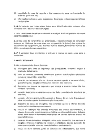 b) capacidade de carga da caçamba e dos equipamentos para movimentação de
materiais (guincho e JIB);
c) informações relativas ao uso e à capacidade de carga da cesta aérea para múltiplas
configurações.
2.14 Os controles das cestas aéreas devem estar identificados com símbolos e/ou
inscrições com a descrição de suas funções.
2.15 As cestas aéreas devem ser submetidas a inspeções e ensaios previstos na norma
ABNT NBR 16092:2012.
2.16 Nos casos de transferência de propriedade, é responsabilidade do comprador
informar ao fabricante da cesta aérea, em um prazo de 30 (trinta) dias a partir do
recebimento do equipamento, seu modelo e número de série, bem como o número do
CNPJ e o endereço do novo proprietário.
2.17 O vendedor deve providenciar e entregar o manual da cesta aérea para o
comprador.
3. CESTOS ACOPLADOS
3.1 Os cestos acoplados devem dispor de:
a) ancoragem para cinto de segurança tipo paraquedista, conforme projeto e
sinalização do fabricante;
b) todos os controles claramente identificados quanto a suas funções e protegidos
contra uso inadvertido e acidental;
c) controles para movimentação da caçamba na parte superior e na parte inferior,
que voltem para a posição neutra quando liberados pelo operador;
d) dispositivo ou sistema de segurança que impeça a atuação inadvertida dos
controles superiores;
e) controles superiores na caçamba ou ao seu lado e prontamente acessíveis ao
operador;
f) controles inferiores prontamente acessíveis e dotados de um meio de prevalecer
sobre o controle superior de movimentação da caçamba;
g) dispositivo de parada de emergência nos comandos superior e inferior, devendo
manter-se funcionais em ambos os casos;
h) válvulas de retenção nos cilindros hidráulicos das sapatas estabilizadoras, e
válvulas de retenção e contrabalanço ou holding nos cilindros hidráulicos do braço
móvel, a fim de evitar movimentos indesejáveis em caso de perda de pressão no
sistema hidráulico;
i) controles dos estabilizadores protegidos contra o uso inadvertido, que retornem à
posição neutra quando soltos pelo operador, localizados na base do guindaste, de
modo que o operador possa ver os estabilizadores movimentando;
j) válvula ou chave seletora, junto ao comando dos estabilizadores, que numa
 