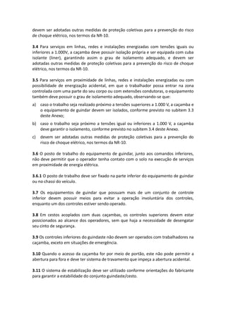 devem ser adotadas outras medidas de proteção coletivas para a prevenção do risco
de choque elétrico, nos termos da NR-10.
3.4 Para serviços em linhas, redes e instalações energizadas com tensões iguais ou
inferiores a 1.000V, a caçamba deve possuir isolação própria e ser equipada com cuba
isolante (liner), garantindo assim o grau de isolamento adequado, e devem ser
adotadas outras medidas de proteção coletivas para a prevenção do risco de choque
elétrico, nos termos da NR-10.
3.5 Para serviços em proximidade de linhas, redes e instalações energizadas ou com
possibilidade de energização acidental, em que o trabalhador possa entrar na zona
controlada com uma parte do seu corpo ou com extensões condutoras, o equipamento
também deve possuir o grau de isolamento adequado, observando-se que:
a) caso o trabalho seja realizado próximo a tensões superiores a 1.000 V, a caçamba e
o equipamento de guindar devem ser isolados, conforme previsto no subitem 3.3
deste Anexo;
b) caso o trabalho seja próximo a tensões igual ou inferiores a 1.000 V, a caçamba
deve garantir o isolamento, conforme previsto no subitem 3.4 deste Anexo.
c) devem ser adotadas outras medidas de proteção coletivas para a prevenção do
risco de choque elétrico, nos termos da NR-10.
3.6 O posto de trabalho do equipamento de guindar, junto aos comandos inferiores,
não deve permitir que o operador tenha contato com o solo na execução de serviços
em proximidade de energia elétrica.
3.6.1 O posto de trabalho deve ser fixado na parte inferior do equipamento de guindar
ou no chassi do veículo.
3.7 Os equipamentos de guindar que possuam mais de um conjunto de controle
inferior devem possuir meios para evitar a operação involuntária dos controles,
enquanto um dos controles estiver sendo operado.
3.8 Em cestos acoplados com duas caçambas, os controles superiores devem estar
posicionados ao alcance dos operadores, sem que haja a necessidade de desengatar
seu cinto de segurança.
3.9 Os controles inferiores do guindaste não devem ser operados com trabalhadores na
caçamba, exceto em situações de emergência.
3.10 Quando o acesso da caçamba for por meio de portão, este não pode permitir a
abertura para fora e deve ter sistema de travamento que impeça a abertura acidental.
3.11 O sistema de estabilização deve ser utilizado conforme orientações do fabricante
para garantir a estabilidade do conjunto guindaste/cesto.
 