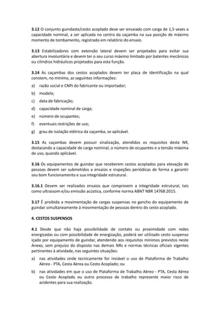 3.12 O conjunto guindaste/cesto acoplado deve ser ensaiado com carga de 1,5 vezes a
capacidade nominal, a ser aplicada no centro da caçamba na sua posição de máximo
momento de tombamento, registrado em relatório do ensaio.
3.13 Estabilizadores com extensão lateral devem ser projetados para evitar sua
abertura involuntária e devem ter o seu curso máximo limitado por batentes mecânicos
ou cilindros hidráulicos projetados para esta função.
3.14 As caçambas dos cestos acoplados devem ter placa de identificação na qual
constem, no mínimo, as seguintes informações:
a) razão social e CNPJ do fabricante ou importador;
b) modelo;
c) data de fabricação;
d) capacidade nominal de carga;
e) número de ocupantes;
f) eventuais restrições de uso;
g) grau de isolação elétrica da caçamba, se aplicável.
3.15 As caçambas devem possuir sinalização, atendidos os requisitos desta NR,
destacando a capacidade de carga nominal, o número de ocupantes e a tensão máxima
de uso, quando aplicável.
3.16 Os equipamentos de guindar que receberem cestos acoplados para elevação de
pessoas devem ser submetidos a ensaios e inspeções periódicas de forma a garantir
seu bom funcionamento e sua integridade estrutural.
3.16.1 Devem ser realizados ensaios que comprovem a integridade estrutural, tais
como ultrassom e/ou emissão acústica, conforme norma ABNT NBR 14768:2015.
3.17 É proibida a movimentação de cargas suspensas no gancho do equipamento de
guindar simultaneamente à movimentação de pessoas dentro do cesto acoplado.
4. CESTOS SUSPENSOS
4.1 Desde que não haja possibilidade de contato ou proximidade com redes
energizadas ou com possibilidade de energização, poderá ser utilizado cesto suspenso
içado por equipamento de guindar, atendendo aos requisitos mínimos previstos neste
Anexo, sem prejuízo do disposto nas demais NRs e normas técnicas oficiais vigentes
pertinentes à atividade, nas seguintes situações:
a) nas atividades onde tecnicamente for inviável o uso de Plataforma de Trabalho
Aéreo - PTA, Cesta Aérea ou Cesto Acoplado; ou
b) nas atividades em que o uso de Plataforma de Trabalho Aéreo - PTA, Cesta Aérea
ou Cesto Acoplado ou outro processo de trabalho represente maior risco de
acidentes para sua realização.
 