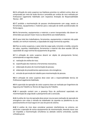 4.2 A utilização de cesto suspenso nas hipóteses previstas no subitem acima, deve ser
comprovada por meio de laudo técnico e precedida por análise de risco realizada por
Profissional Legalmente Habilitado com respectiva Anotação de Responsabilidade
Técnica - ART.
4.3 É proibida a movimentação de pessoas simultaneamente com carga, exceto as
ferramentas, equipamentos e materiais para a execução da tarefa acondicionados de
forma segura.
4.4 As ferramentas, equipamentos e materiais a serem transportados não devem ter
dimensões que possam trazer riscos ou desconforto aos trabalhadores.
4.5 O peso total dos trabalhadores, ferramentas, equipamentos e materiais não pode
exceder, em nenhum momento, a capacidade de carga nominal da caçamba.
4.6 Para os cestos suspensos, o peso total da carga içada, incluindo o moitão, conjunto
de cabos, caçamba, trabalhadores, ferramentas e material não deve exceder 50% da
capacidade de carga nominal do equipamento de guindar.
4.7 A utilização de cesto suspenso deverá ser objeto de planejamento formal,
contemplando as seguintes etapas:
a) realização de análise de risco;
b) especificação dos materiais e ferramentas necessárias;
c) elaboração de plano de movimentação de pessoas;
d) elaboração de procedimentos operacionais e de emergência;
e) emissão de permissão de trabalho para movimentação de pessoas.
4.8 A utilização do cesto suspenso deve estar sob a responsabilidade técnica de
Profissional Legalmente Habilitado.
4.9 A supervisão da operação do cesto suspenso deve ser realizada por Engenheiro de
Segurança do Trabalho ou Técnico de Segurança do Trabalho.
4.10 A operação contará com a presença física de profissional capacitado em
movimentação de carga desde o planejamento até a conclusão.
4.11 A análise de risco da operação deve prever recurso para realização de operação de
emergência com vistas à retirada do trabalhador da caçamba ou plataforma ou seu
posicionamento em local seguro em caso de pane do sistema.
4.12 A análise de risco deve considerar possíveis interferências no entorno, em
particular a operação de outros equipamentos de movimentação, devendo nesse caso
ser impedida a movimentação simultânea ou adotado sistema anticolisão, quando
utilizadas gruas.
 