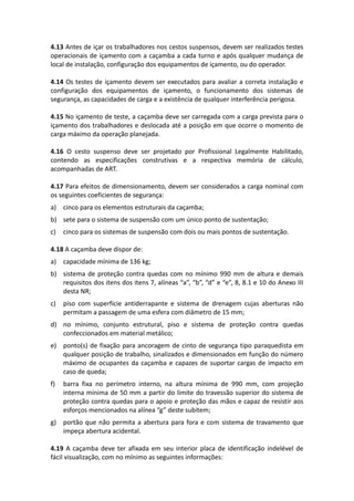 4.13 Antes de içar os trabalhadores nos cestos suspensos, devem ser realizados testes
operacionais de içamento com a caçamba a cada turno e após qualquer mudança de
local de instalação, configuração dos equipamentos de içamento, ou do operador.
4.14 Os testes de içamento devem ser executados para avaliar a correta instalação e
configuração dos equipamentos de içamento, o funcionamento dos sistemas de
segurança, as capacidades de carga e a existência de qualquer interferência perigosa.
4.15 No içamento de teste, a caçamba deve ser carregada com a carga prevista para o
içamento dos trabalhadores e deslocada até a posição em que ocorre o momento de
carga máximo da operação planejada.
4.16 O cesto suspenso deve ser projetado por Profissional Legalmente Habilitado,
contendo as especificações construtivas e a respectiva memória de cálculo,
acompanhadas de ART.
4.17 Para efeitos de dimensionamento, devem ser considerados a carga nominal com
os seguintes coeficientes de segurança:
a) cinco para os elementos estruturais da caçamba;
b) sete para o sistema de suspensão com um único ponto de sustentação;
c) cinco para os sistemas de suspensão com dois ou mais pontos de sustentação.
4.18 A caçamba deve dispor de:
a) capacidade mínima de 136 kg;
b) sistema de proteção contra quedas com no mínimo 990 mm de altura e demais
requisitos dos itens dos itens 7, alíneas “a”, “b”, “d” e “e”, 8, 8.1 e 10 do Anexo III
desta NR;
c) piso com superfície antiderrapante e sistema de drenagem cujas aberturas não
permitam a passagem de uma esfera com diâmetro de 15 mm;
d) no mínimo, conjunto estrutural, piso e sistema de proteção contra quedas
confeccionados em material metálico;
e) ponto(s) de fixação para ancoragem de cinto de segurança tipo paraquedista em
qualquer posição de trabalho, sinalizados e dimensionados em função do número
máximo de ocupantes da caçamba e capazes de suportar cargas de impacto em
caso de queda;
f) barra fixa no perímetro interno, na altura mínima de 990 mm, com projeção
interna mínima de 50 mm a partir do limite do travessão superior do sistema de
proteção contra quedas para o apoio e proteção das mãos e capaz de resistir aos
esforços mencionados na alínea “g” deste subitem;
g) portão que não permita a abertura para fora e com sistema de travamento que
impeça abertura acidental.
4.19 A caçamba deve ter afixada em seu interior placa de identificação indelével de
fácil visualização, com no mínimo as seguintes informações:
 