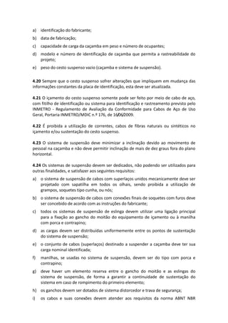 a) identificação do fabricante;
b) data de fabricação;
c) capacidade de carga da caçamba em peso e número de ocupantes;
d) modelo e número de identificação de caçamba que permita a rastreabilidade do
projeto;
e) peso do cesto suspenso vazio (caçamba e sistema de suspensão).
4.20 Sempre que o cesto suspenso sofrer alterações que impliquem em mudança das
informações constantes da placa de identificação, esta deve ser atualizada.
4.21 O içamento do cesto suspenso somente pode ser feito por meio de cabo de aço,
com fitilho de identificação ou sistema para identificação e rastreamento previsto pelo
INMETRO - Regulamento de Avaliação da Conformidade para Cabos de Aço de Uso
Geral, Portaria INMETRO/MDIC n.º 176, de 16/06/2009.
4.22 É proibida a utilização de correntes, cabos de fibras naturais ou sintéticos no
içamento e/ou sustentação do cesto suspenso.
4.23 O sistema de suspensão deve minimizar a inclinação devido ao movimento de
pessoal na caçamba e não deve permitir inclinação de mais de dez graus fora do plano
horizontal.
4.24 Os sistemas de suspensão devem ser dedicados, não podendo ser utilizados para
outras finalidades, e satisfazer aos seguintes requisitos:
a) o sistema de suspensão de cabos com superlaços unidos mecanicamente deve ser
projetado com sapatilha em todos os olhais, sendo proibida a utilização de
grampos, soquetes tipo cunha, ou nós;
b) o sistema de suspensão de cabos com conexões finais de soquetes com furos deve
ser concebido de acordo com as instruções do fabricante;
c) todos os sistemas de suspensão de eslinga devem utilizar uma ligação principal
para a fixação ao gancho do moitão do equipamento de içamento ou à manilha
com porca e contrapino;
d) as cargas devem ser distribuídas uniformemente entre os pontos de sustentação
do sistema de suspensão;
e) o conjunto de cabos (superlaços) destinado a suspender a caçamba deve ter sua
carga nominal identificada;
f) manilhas, se usadas no sistema de suspensão, devem ser do tipo com porca e
contrapino;
g) deve haver um elemento reserva entre o gancho do moitão e as eslingas do
sistema de suspensão, de forma a garantir a continuidade de sustentação do
sistema em caso de rompimento do primeiro elemento;
h) os ganchos devem ser dotados de sistema distorcedor e trava de segurança;
i) os cabos e suas conexões devem atender aos requisitos da norma ABNT NBR
 