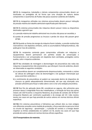 12.7.2 As mangueiras, tubulações e demais componentes pressurizados devem ser
localizados ou protegidos de tal forma que uma situação de ruptura destes
componentes e vazamentos de fluidos não possa ocasionar acidentes de trabalho.
12.7.3 As mangueiras utilizadas nos sistemas pressurizados devem possuir indicação
da pressão máxima de trabalho admissível especificada pelo fabricante.
12.7.4 Os sistemas pressurizados das máquinas devem possuir meios ou dispositivos
destinados a garantir que:
a) a pressão máxima de trabalho admissível nos circuitos não possa ser excedida; e
b) quedas de pressão progressivas ou bruscas e perdas de vácuo não possam gerar
perigo.
12.7.5 Quando as fontes de energia da máquina forem isoladas, a pressão residual dos
reservatórios e de depósitos similares, como os acumuladores hidropneumáticos, não
pode gerar risco de acidentes.
12.7.6 Os recipientes contendo gases comprimidos utilizados em máquinas e
equipamentos devem permanecer em perfeito estado de conservação e
funcionamento e ser armazenados em depósitos bem ventilados, protegidos contra
quedas, calor e impactos acidentais.
12.7.7 Nas atividades de montagem e desmontagem de pneumáticos das rodas das
máquinas e equipamentos não estacionários, que ofereçam riscos de acidentes, devem
ser observadas as seguintes condições:
a) os pneumáticos devem ser completamente despressurizados, removendo o núcleo
da válvula de calibragem antes da desmontagem e de qualquer intervenção que
possa acarretar acidentes; e
b) o enchimento de pneumáticos só poderá ser executado dentro de dispositivo de
clausura ou gaiola adequadamente dimensionada, até que seja alcançada uma
pressão suficiente para forçar o talão sobre o aro e criar uma vedação pneumática.
12.7.8 Para fins de aplicação desta NR, consideram-se seguras, não suficientes para
provocar danos à integridade física dos trabalhadores, a limitação da força das partes
móveis até 150 N (cento e cinquenta Newtons), da pressão de contato até 50 N/cm2
(cinquenta Newtons por centímetro quadrado) e da energia até 10 J (dez Joules),
exceto nos casos em que haja previsão de outros valores em normas técnicas oficiais
específicas.
12.7.8.1 Em sistemas pneumáticos e hidráulicos que utilizam dois ou mais estágios
com diferentes pressões como medida de proteção, a força exercida no percurso inicial
ou circuito de segurança - aproximação -, a pressão de contato e a energia devem
respeitar os limites estabelecidos no subitem 12.7.8, exceto nos casos em que haja
previsão de outros valores em normas técnicas oficiais específicas.
12.8 Transportadores de materiais.
 