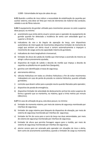 11900 - Extremidades de laços de cabos de aço.
4.25 Quando a análise de risco indicar a necessidade de estabilização da caçamba por
auxiliar externo, esta deve ser feita por meio de elementos de material não condutor,
vedado o uso de fibras naturais.
4.26 O equipamento de guindar utilizado para movimentar pessoas no cesto suspenso
deve possuir, no mínimo:
a) anemômetro que emita alerta visual e sonoro para o operador do equipamento de
guindar quando for detectada a incidência de vento com velocidade igual ou
superior a 35 km/h;
b) indicadores do raio e do ângulo de operação da lança, com dispositivos
automáticos de interrupção de movimentos (dispositivo limitador de momento de
carga) que emitam um alerta visual e sonoro automaticamente e impeçam o
movimento de cargas acima da capacidade máxima do guindaste;
c) indicadores de níveis longitudinal e transversal;
d) limitador de altura de subida do moitão que interrompa a ascensão do mesmo ao
atingir a altura previamente ajustada;
e) dispositivo de tração de subida e descida do moitão que impeça a descida da
caçamba ou plataforma em queda livre (banguela);
f) ganchos com identificação e travas de segurança;
g) aterramento elétrico;
h) válvulas hidráulicas em todos os cilindros hidráulicos a fim de evitar movimentos
indesejáveis em caso de perda de pressão no sistema hidráulico, quando utilizado
guindastes;
i) controles que devem voltar para a posição neutra quando liberados pelo operador;
j) dispositivo de parada de emergência;
k) dispositivo limitador de velocidade de deslocamento vertical do cesto suspenso de
forma a garantir que se mantenha, no máximo, igual a trinta metros por minuto
(30m/min).
4.27 Em caso de utilização de grua, esta deve possuir, no mínimo:
a) limitador de momento máximo, por meio de sistema de segurança monitorado por
interface de segurança;
b) limitador de carga máxima para bloqueio do dispositivo de elevação, por meio de
sistema de segurança monitorado por interface de segurança;
c) limitador de fim de curso para o carro da lança nas duas extremidades, por meio
de sistema de segurança monitorado por interface de segurança;
d) limitador de altura que permita frenagem segura para o moitão, por meio de
sistema de segurança monitorado por interface de segurança;
e) alarme sonoro para ser acionado pelo operador em situações de risco e alerta,
bem como de acionamento automático, quando o limitador de carga ou momento
 