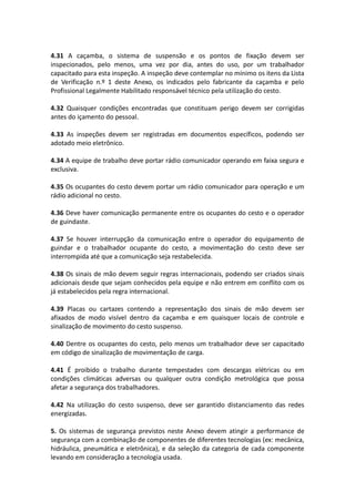 4.31 A caçamba, o sistema de suspensão e os pontos de fixação devem ser
inspecionados, pelo menos, uma vez por dia, antes do uso, por um trabalhador
capacitado para esta inspeção. A inspeção deve contemplar no mínimo os itens da Lista
de Verificação n.º 1 deste Anexo, os indicados pelo fabricante da caçamba e pelo
Profissional Legalmente Habilitado responsável técnico pela utilização do cesto.
4.32 Quaisquer condições encontradas que constituam perigo devem ser corrigidas
antes do içamento do pessoal.
4.33 As inspeções devem ser registradas em documentos específicos, podendo ser
adotado meio eletrônico.
4.34 A equipe de trabalho deve portar rádio comunicador operando em faixa segura e
exclusiva.
4.35 Os ocupantes do cesto devem portar um rádio comunicador para operação e um
rádio adicional no cesto.
4.36 Deve haver comunicação permanente entre os ocupantes do cesto e o operador
de guindaste.
4.37 Se houver interrupção da comunicação entre o operador do equipamento de
guindar e o trabalhador ocupante do cesto, a movimentação do cesto deve ser
interrompida até que a comunicação seja restabelecida.
4.38 Os sinais de mão devem seguir regras internacionais, podendo ser criados sinais
adicionais desde que sejam conhecidos pela equipe e não entrem em conflito com os
já estabelecidos pela regra internacional.
4.39 Placas ou cartazes contendo a representação dos sinais de mão devem ser
afixados de modo visível dentro da caçamba e em quaisquer locais de controle e
sinalização de movimento do cesto suspenso.
4.40 Dentre os ocupantes do cesto, pelo menos um trabalhador deve ser capacitado
em código de sinalização de movimentação de carga.
4.41 É proibido o trabalho durante tempestades com descargas elétricas ou em
condições climáticas adversas ou qualquer outra condição metrológica que possa
afetar a segurança dos trabalhadores.
4.42 Na utilização do cesto suspenso, deve ser garantido distanciamento das redes
energizadas.
5. Os sistemas de segurança previstos neste Anexo devem atingir a performance de
segurança com a combinação de componentes de diferentes tecnologias (ex: mecânica,
hidráulica, pneumática e eletrônica), e da seleção da categoria de cada componente
levando em consideração a tecnologia usada.
 