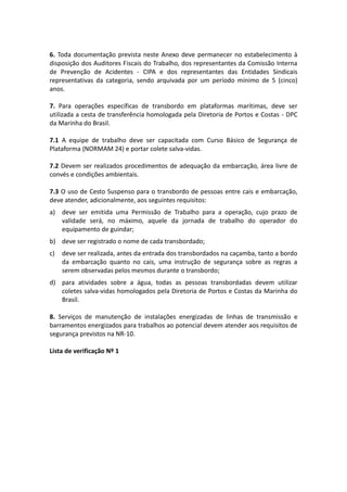 6. Toda documentação prevista neste Anexo deve permanecer no estabelecimento à
disposição dos Auditores Fiscais do Trabalho, dos representantes da Comissão Interna
de Prevenção de Acidentes - CIPA e dos representantes das Entidades Sindicais
representativas da categoria, sendo arquivada por um período mínimo de 5 (cinco)
anos.
7. Para operações específicas de transbordo em plataformas marítimas, deve ser
utilizada a cesta de transferência homologada pela Diretoria de Portos e Costas - DPC
da Marinha do Brasil.
7.1 A equipe de trabalho deve ser capacitada com Curso Básico de Segurança de
Plataforma (NORMAM 24) e portar colete salva-vidas.
7.2 Devem ser realizados procedimentos de adequação da embarcação, área livre de
convés e condições ambientais.
7.3 O uso de Cesto Suspenso para o transbordo de pessoas entre cais e embarcação,
deve atender, adicionalmente, aos seguintes requisitos:
a) deve ser emitida uma Permissão de Trabalho para a operação, cujo prazo de
validade será, no máximo, aquele da jornada de trabalho do operador do
equipamento de guindar;
b) deve ser registrado o nome de cada transbordado;
c) deve ser realizada, antes da entrada dos transbordados na caçamba, tanto a bordo
da embarcação quanto no cais, uma instrução de segurança sobre as regras a
serem observadas pelos mesmos durante o transbordo;
d) para atividades sobre a água, todas as pessoas transbordadas devem utilizar
coletes salva-vidas homologados pela Diretoria de Portos e Costas da Marinha do
Brasil.
8. Serviços de manutenção de instalações energizadas de linhas de transmissão e
barramentos energizados para trabalhos ao potencial devem atender aos requisitos de
segurança previstos na NR-10.
Lista de verificação Nº 1
 