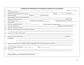 164
FORMULÁRIO DE PLANEJAMENTO E AUTORIZAÇÃO DE IÇAMENTO DE CESTO SUSPENSO
1. Local:____________________________________________________________________________ Data:____/____/_____
2. Finalidade de içamento:__________________________________________________________________________________________
3. Fabricante dos Equipamentos de içamento:__________________________________ Modelo:____ n.º: ____ N.º de Série:_______
4. Raio de Operação:______________________(máximo);___________(no local de obra)
5. (A) Capacidade nominal no raio de operação:__________________________________________________________________________
(B) Carga máxima de ocupantes:__________________________________________________________________________(50% de 5(A))
6. Identificação do cesto:___________ Capacidade nominal da carga: __________ Capacidade máxima de ocupantes:________
7. Peso do cesto: ___________________________
8. (A) N.º de ocupantes do cesto:______________________________ (B) Peso total (com equipamentos):___________________________
9. Peso total do içamento: _________________________________________________________________ (7+8(B) (não além de 5(B) acima)
10. Supervisor do içamento pessoal: _____________________________________________________________________________________
11. Quais são as alternativas para este içamento de pessoal? __________________________________________________________________
________________________________________________________________________________________________________________
12. Por que elas não estão sendo usadas? _________________________________________________________________________________
________________________________________________________________________________________________________________
13. Instrução de pré-içamento feita: ________________________________________________________________________(dia e hora)
Participantes: ___________________________________________________________________________________________________
___________________________________________________________________________________________________
___________________________________________________________________________________________________
14. Perigos antecipados (vento, condições climáticas, visibilidade, linhas de transmissão de alta tensão): ______________________________
________________________________________________________________________________________________________________
15. Data da realização do içamento: _____/_____/______ Hora: _________________
16. Observações: _____________________________________________________________________________________________________
______________________________________________________________________________________________________________
_____/____/____ ____________________________________
Assinatura e data do Autorizador de Içamento de Pessoal
 