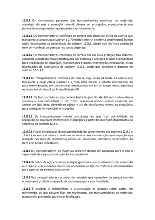 12.8.1 Os movimentos perigosos dos transportadores contínuos de materiais,
acessíveis durante a operação normal, devem ser protegidos, especialmente nos
pontos de esmagamento, agarramento e aprisionamento.
12.8.1.1 Os transportadores contínuos de correia cuja altura da borda da correia que
transporta a carga esteja superior a 2,70 m (dois metros e setenta centímetros) do piso
estão dispensados da observância do subitem 12.8.1, desde que não haja circulação
nem permanência de pessoas nas zonas de perigo.
12.8.1.2 Os transportadores contínuos de correia em que haja proteção fixa distante,
associada a proteção móvel intertravada que restrinja o acesso a pessoal especializado
para a realização de inspeções, manutenções e outras intervenções necessárias, estão
dispensados da observância do subitem 12.8.1, desde que atendido o disposto no
subitem 12.5.13.
12.8.2 Os transportadores contínuos de correia, cuja altura da borda da correia que
transporta a carga esteja superior a 2,70 m (dois metros e setenta centímetros) do
piso, devem possuir, em toda a sua extensão, passarelas em ambos os lados, atendidos
os requisitos do item 3 do Anexo III desta NR.
12.8.2.1 Os transportadores cuja correia tenha largura de até 762 mm (setecentos e
sessenta e dois milímetros) ou 30 (trinta) polegadas podem possuir passarela em
apenas um dos lados, devendo-se adotar o uso de plataformas móveis ou elevatórias
para quaisquer intervenções e inspeções.
12.8.2.2 Os transportadores móveis articulados em que haja possibilidade de
realização de quaisquer intervenções e inspeções a partir do solo ficam dispensados da
exigência do subitem 12.8.2.
12.8.2.3 Ficam dispensados da obrigatoriedade do cumprimento dos subitens 12.8.2 e
12.8.2.1 os transportadores contínuos de correia cuja manutenção e/ou inspeção seja
realizada por meio de plataformas móveis ou elevatórias, atendidos os requisitos do
item 4 do Anexo III desta NR.
12.8.3 Os transportadores de materiais somente devem ser utilizados para o tipo e
capacidade de carga para os quais foram projetados.
12.8.4 Os cabos de aço, correntes, eslingas, ganchos e outros elementos de suspensão
ou tração e suas conexões devem ser adequados ao tipo de material e dimensionados
para suportar os esforços solicitantes.
12.8.5 Nos transportadores contínuos de materiais que necessitem de parada durante
o processo é proibida a reversão de movimento para esta finalidade.
12.8.6 É proibida a permanência e a circulação de pessoas sobre partes em
movimento, ou que possam ficar em movimento, dos transportadores de materiais,
quando não projetadas para essas finalidades.
 
