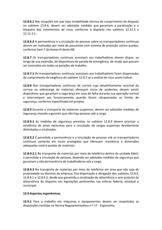 12.8.6.1 Nas situações em que haja inviabilidade técnica do cumprimento do disposto
no subitem 12.8.6, devem ser adotadas medidas que garantam a paralisação e o
bloqueio dos movimentos de risco, conforme o disposto nos subitens 12.11.3 e
12.11.3.1.
12.8.6.2 A permanência e a circulação de pessoas sobre os transportadores contínuos
devem ser realizadas por meio de passarelas com sistema de proteção contra quedas,
conforme item 7 do Anexo III desta NR.
12.8.7 Os transportadores contínuos acessíveis aos trabalhadores devem dispor, ao
longo de sua extensão, de dispositivos de parada de emergência, de modo que possam
ser acionados em todas as posições de trabalho.
12.8.7.1 Os transportadores contínuos acessíveis aos trabalhadores ficam dispensados
do cumprimento da exigência do subitem 12.8.7 se a análise de risco assim indicar.
12.8.8 Nos transportadores contínuos de correia cujo desalinhamento anormal da
correia ou sobrecarga de materiais ofereçam riscos de acidentes, devem existir
dispositivos que garantam a segurança em caso de falha durante sua operação normal
e interrompam seu funcionamento quando forem ultrapassados os limites de
segurança, conforme especificado em projeto.
12.8.9 Durante o transporte de materiais suspensos, devem ser adotadas medidas de
segurança visando a garantir que não haja pessoas sob a carga.
12.8.9.1 As medidas de segurança previstas no subitem 12.8.9 devem priorizar a
existência de áreas exclusivas para a circulação de cargas suspensas devidamente
delimitadas e sinalizadas.
12.8.9.2 É permitida a permanência e a circulação de pessoas sob os transportadores
contínuos somente em locais protegidos que ofereçam resistência e dimensões
adequadas contra quedas de materiais.
12.8.9.2.1 No transporte de materiais por meio de teleférico dentro da unidade fabril,
é permitida a circulação de pessoas, devendo ser adotadas medidas de segurança que
garantam a não permanência de trabalhadores sob a carga.
12.8.9.3 No transporte de materiais por meio de teleférico em área que não seja de
propriedade ou domínio da empresa, fica dispensada a obrigação dos subitens 12.8.9,
12.8.9.1 e 12.8.9.2, desde que garantida a sinalização de advertência e sem prejuízo da
observância do disposto nas legislações pertinentes nas esferas federal, estadual e
municipal.
12.9 Aspectos ergonômicos.
12.9.1 Para o trabalho em máquinas e equipamentos devem ser respeitadas as
disposições contidas na Norma Regulamentadora n.º 17 - Ergonomia.
 