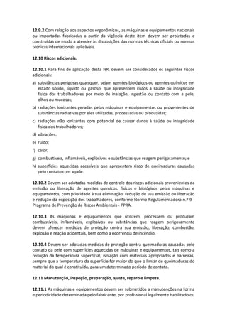 12.9.2 Com relação aos aspectos ergonômicos, as máquinas e equipamentos nacionais
ou importadas fabricadas a partir da vigência deste item devem ser projetadas e
construídas de modo a atender às disposições das normas técnicas oficiais ou normas
técnicas internacionais aplicáveis.
12.10 Riscos adicionais.
12.10.1 Para fins de aplicação desta NR, devem ser considerados os seguintes riscos
adicionais:
a) substâncias perigosas quaisquer, sejam agentes biológicos ou agentes químicos em
estado sólido, líquido ou gasoso, que apresentem riscos à saúde ou integridade
física dos trabalhadores por meio de inalação, ingestão ou contato com a pele,
olhos ou mucosas;
b) radiações ionizantes geradas pelas máquinas e equipamentos ou provenientes de
substâncias radiativas por eles utilizadas, processadas ou produzidas;
c) radiações não ionizantes com potencial de causar danos à saúde ou integridade
física dos trabalhadores;
d) vibrações;
e) ruído;
f) calor;
g) combustíveis, inflamáveis, explosivos e substâncias que reagem perigosamente; e
h) superfícies aquecidas acessíveis que apresentem risco de queimaduras causadas
pelo contato com a pele.
12.10.2 Devem ser adotadas medidas de controle dos riscos adicionais provenientes da
emissão ou liberação de agentes químicos, físicos e biológicos pelas máquinas e
equipamentos, com prioridade à sua eliminação, redução de sua emissão ou liberação
e redução da exposição dos trabalhadores, conforme Norma Regulamentadora n.º 9 -
Programa de Prevenção de Riscos Ambientais - PPRA.
12.10.3 As máquinas e equipamentos que utilizem, processem ou produzam
combustíveis, inflamáveis, explosivos ou substâncias que reagem perigosamente
devem oferecer medidas de proteção contra sua emissão, liberação, combustão,
explosão e reação acidentais, bem como a ocorrência de incêndio.
12.10.4 Devem ser adotadas medidas de proteção contra queimaduras causadas pelo
contato da pele com superfícies aquecidas de máquinas e equipamentos, tais como a
redução da temperatura superficial, isolação com materiais apropriados e barreiras,
sempre que a temperatura da superfície for maior do que o limiar de queimaduras do
material do qual é constituída, para um determinado período de contato.
12.11 Manutenção, inspeção, preparação, ajuste, reparo e limpeza.
12.11.1 As máquinas e equipamentos devem ser submetidos a manutenções na forma
e periodicidade determinada pelo fabricante, por profissional legalmente habilitado ou
 