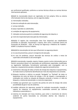 por profissional qualificado, conforme as normas técnicas oficiais ou normas técnicas
internacionais aplicáveis.
12.11.2 As manutenções devem ser registradas em livro próprio, ficha ou sistema
informatizado interno da empresa, com os seguintes dados:
a) intervenções realizadas;
b) data da realização de cada intervenção;
c) serviço realizado;
d) peças reparadas ou substituídas;
e) condições de segurança do equipamento;
f) indicação conclusiva quanto às condições de segurança da máquina; e
g) nome do responsável pela execução das intervenções.
12.11.2.1 O registro das manutenções deve ficar disponível aos trabalhadores
envolvidos na operação, manutenção e reparos, bem como à Comissão Interna de
Prevenção de Acidentes - CIPA, ao Serviço de Segurança e Medicina do Trabalho -
SESMT e à Auditoria Fiscal do Trabalho.
12.11.2.2 As manutenções de itens que influenciem na segurança devem:
a) no caso de preventivas, possuir cronograma de execução;
b) no caso de preditivas, possuir descrição das técnicas de análise e meios de
supervisão centralizados ou de amostragem.
12.11.3 A manutenção, inspeção, reparos, limpeza, ajuste e outras intervenções que se
fizerem necessárias devem ser executadas por profissionais capacitados, qualificados
ou legalmente habilitados, formalmente autorizados pelo empregador, com as
máquinas e equipamentos parados e adoção dos seguintes procedimentos:
a) isolamento e descarga de todas as fontes de energia das máquinas e equipamentos,
de modo visível ou facilmente identificável por meio dos dispositivos de comando;
b) bloqueio mecânico e elétrico na posição “desligado” ou “fechado” de todos os
dispositivos de corte de fontes de energia, a fim de impedir a reenergização, e
sinalização com cartão ou etiqueta de bloqueio contendo o horário e a data do
bloqueio, o motivo da manutenção e o nome do responsável;
c) medidas que garantam que à jusante dos pontos de corte de energia não exista
possibilidade de gerar risco de acidentes;
d) medidas adicionais de segurança, quando for realizada manutenção, inspeção e
reparos de máquinas ou equipamentos sustentadas somente por sistemas
hidráulicos e pneumáticos; e
e) sistemas de retenção com trava mecânica, para evitar o movimento de retorno
acidental de partes basculadas ou articuladas abertas das máquinas e
equipamentos.
 