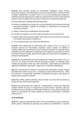 12.11.3.1 Para situações especiais de manutenção, regulagem, ajuste, limpeza,
pesquisa de defeitos e inconformidades, em que não seja possível o cumprimento das
condições estabelecidas no subitem 12.11.3, e em outras situações que impliquem a
redução do nível de segurança das máquinas e equipamentos e houver necessidade de
acesso às zonas de perigo, deve ser possível selecionar um modo de operação que:
a) torne inoperante o modo de comando automático;
b) permita a realização dos serviços com o uso de dispositivo de acionamento de ação
continuada associado à redução da velocidade, ou dispositivos de comando por
movimento limitado;
c) impeça a mudança por trabalhadores não autorizados;
d) a seleção corresponda a um único modo de comando ou de funcionamento;
e) quando selecionado, tenha prioridade sobre todos os outros sistemas de comando,
com exceção da parada de emergência; e
f) torne a seleção visível, clara e facilmente identificável.
12.11.3.2 Ficam dispensadas do atendimento dos subitens 12.11.3 e 12.11.3.1, as
situações especiais de manutenção, regulagem, ajuste, pesquisa de defeitos e
inconformidades que não ofereçam riscos às pessoas envolvidas na realização destas
atividades, que não impliquem na redução do nível de segurança e que não necessitem
de acesso às zonas de perigo, desde que executadas sob supervisão do empregador ou
pessoa por ele designada.
12.11.3.3 Na impossibilidade técnica da aplicação das medidas dos subitens 12.11.3 e
12.11.3.1, em função de inércia térmica do processo, podem ser adotadas outras
medidas de segurança, desde que sejam planejadas e gerenciadas por profissional
legalmente habilitado e resguardem a segurança e a saúde dos trabalhadores.
12.11.4 A manutenção de máquinas e equipamentos contemplará, quando indicado
pelo fabricante, dentre outros itens, a realização de Ensaios Não Destrutivos - ENDs,
nas estruturas e componentes submetidos a solicitações de força e cuja ruptura ou
desgaste possa ocasionar acidentes.
12.11.4.1 Os ENDs, quando realizados, devem atender às normas técnicas oficiais ou
normas técnicas internacionais aplicáveis.
12.11.5 Nas manutenções das máquinas e equipamentos, sempre que detectado
qualquer defeito em peça ou componente que comprometa a segurança, deve ser
providenciada sua reparação ou substituição imediata por outra peça ou componente
original ou equivalente, de modo a garantir as mesmas características e condições
seguras de uso.
12.12 Sinalização.
12.12.1 As máquinas e equipamentos, bem como as instalações em que se encontram,
devem possuir sinalização de segurança para advertir os trabalhadores e terceiros
 