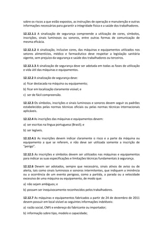 sobre os riscos a que estão expostos, as instruções de operação e manutenção e outras
informações necessárias para garantir a integridade física e a saúde dos trabalhadores.
12.12.1.1 A sinalização de segurança compreende a utilização de cores, símbolos,
inscrições, sinais luminosos ou sonoros, entre outras formas de comunicação de
mesma eficácia.
12.12.1.2 A sinalização, inclusive cores, das máquinas e equipamentos utilizados nos
setores alimentícios, médico e farmacêutico deve respeitar a legislação sanitária
vigente, sem prejuízo da segurança e saúde dos trabalhadores ou terceiros.
12.12.1.3 A sinalização de segurança deve ser adotada em todas as fases de utilização
e vida útil das máquinas e equipamentos.
12.12.2 A sinalização de segurança deve:
a) ficar destacada na máquina ou equipamento;
b) ficar em localização claramente visível; e
c) ser de fácil compreensão.
12.12.3 Os símbolos, inscrições e sinais luminosos e sonoros devem seguir os padrões
estabelecidos pelas normas técnicas oficiais ou pelas normas técnicas internacionais
aplicáveis.
12.12.4 As inscrições das máquinas e equipamentos devem:
a) ser escritas na língua portuguesa (Brasil); e
b) ser legíveis.
12.12.4.1 As inscrições devem indicar claramente o risco e a parte da máquina ou
equipamento a que se referem, e não deve ser utilizada somente a inscrição de
“perigo”.
12.12.5 As inscrições e símbolos devem ser utilizados nas máquinas e equipamentos
para indicar as suas especificações e limitações técnicas fundamentais à segurança.
12.12.6 Devem ser adotados, sempre que necessário, sinais ativos de aviso ou de
alerta, tais como sinais luminosos e sonoros intermitentes, que indiquem a iminência
ou a ocorrência de um evento perigoso, como a partida, a parada ou a velocidade
excessiva de uma máquina ou equipamento, de modo que:
a) não sejam ambíguos; e
b) possam ser inequivocamente reconhecidos pelos trabalhadores.
12.12.7 As máquinas e equipamentos fabricados a partir de 24 de dezembro de 2011
devem possuir em local visível as seguintes informações indeléveis:
a) razão social, CNPJ e endereço do fabricante ou importador;
b) informação sobre tipo, modelo e capacidade;
 