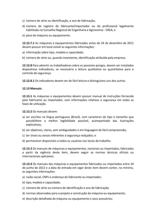 c) número de série ou identificação, e ano de fabricação;
d) número de registro do fabricante/importador ou do profissional legalmente
habilitado no Conselho Regional de Engenharia e Agronomia - CREA; e
e) peso da máquina ou equipamento.
12.12.7.1 As máquinas e equipamentos fabricados antes de 24 de dezembro de 2011
devem possuir em local visível as seguintes informações:
a) informação sobre tipo, modelo e capacidade;
b) número de série ou, quando inexistente, identificação atribuída pela empresa.
12.12.8 Para advertir os trabalhadores sobre os possíveis perigos, devem ser instalados
dispositivos indicadores, se necessária a leitura qualitativa ou quantitativa para o
controle de segurança.
12.12.8.1 Os indicadores devem ser de fácil leitura e distinguíveis uns dos outros.
12.13 Manuais.
12.13.1 As máquinas e equipamentos devem possuir manual de instruções fornecido
pelo fabricante ou importador, com informações relativas à segurança em todas as
fases de utilização.
12.13.2 Os manuais devem:
a) ser escritos na língua portuguesa (Brasil), com caracteres de tipo e tamanho que
possibilitem a melhor legibilidade possível, acompanhado das ilustrações
explicativas;
b) ser objetivos, claros, sem ambiguidades e em linguagem de fácil compreensão;
c) ter sinais ou avisos referentes à segurança realçados; e
d) permanecer disponíveis a todos os usuários nos locais de trabalho.
12.13.3 Os manuais de máquinas e equipamentos, nacionais ou importados, fabricadas
a partir da vigência deste item, devem seguir as normas técnicas oficiais ou
internacionais aplicáveis.
12.13.4 Os manuais das máquinas e equipamentos fabricados ou importados entre 24
de junho de 2012 e a data de entrada em vigor deste item devem conter, no mínimo,
as seguintes informações:
a) razão social, CNPJ e endereço do fabricante ou importador;
b) tipo, modelo e capacidade;
c) número de série ou número de identificação e ano de fabricação;
d) normas observadas para o projeto e construção da máquina ou equipamento;
e) descrição detalhada da máquina ou equipamento e seus acessórios;
 