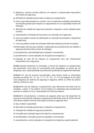 f) diagramas, inclusive circuitos elétricos, em especial a representação esquemática
das funções de segurança;
g) definição da utilização prevista para a máquina ou equipamento;
h) riscos a que estão expostos os usuários, com as respectivas avaliações quantitativas
de emissões geradas pela máquina ou equipamento em sua capacidade máxima de
utilização;
i) definição das medidas de segurança existentes e daquelas a serem adotadas pelos
usuários;
j) especificações e limitações técnicas para a sua utilização com segurança;
k) riscos que podem resultar de adulteração ou supressão de proteções e dispositivos
de segurança;
l) riscos que podem resultar de utilizações diferentes daquelas previstas no projeto;
m)informações técnicas para subsidiar a elaboração dos procedimentos de trabalho e
segurança durante todas as fases de utilização;
n) procedimentos e periodicidade para inspeções e manutenção;
o) procedimentos a serem adotados em situações de emergência; e
p) indicação da vida útil da máquina ou equipamento e/ou dos componentes
relacionados com a segurança.
12.13.5 Quando inexistente ou extraviado, o manual de máquinas ou equipamentos
que apresentem riscos deve ser reconstituído pelo empregador ou pessoa por ele
designada, sob a responsabilidade de profissional qualificado ou legalmente habilitado.
12.13.5.1 Em caso de manuais reconstituídos, estes devem conter as informações
previstas nas alíneas “b”, “e”, “g”, “i”, “j”, “k”, “m”, “n” e “o” do subitem 12.13.4, bem
como diagramas de sistemas de segurança e diagrama unifilar ou trifilar do sistema
elétrico, conforme o caso.
12.13.5.2 No caso de máquinas e equipamentos cujos fabricantes não estão mais em
atividade, a alínea “j” do subitem 12.13.4 poderá ser substituída pelo procedimento
previsto no subitem 12.14.1, contemplados os limites da máquina.
12.13.5.3 As microempresas e empresas de pequeno porte que não disponham de
manual de instruções de máquinas e equipamentos fabricados antes de 24 de junho de
2012 devem elaborar ficha de informação contendo os seguintes itens:
a) tipo, modelo e capacidade;
b) descrição da utilização prevista para a máquina ou equipamento;
c) indicação das medidas de segurança existentes;
d) instruções para utilização segura da máquina ou equipamento;
e) periodicidade e instruções quanto às inspeções e manutenção;
f) procedimentos a serem adotados em situações de emergência, quando aplicável.
 