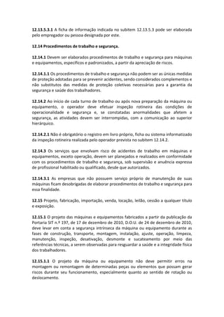 12.13.5.3.1 A ficha de informação indicada no subitem 12.13.5.3 pode ser elaborada
pelo empregador ou pessoa designada por este.
12.14 Procedimentos de trabalho e segurança.
12.14.1 Devem ser elaborados procedimentos de trabalho e segurança para máquinas
e equipamentos, específicos e padronizados, a partir da apreciação de riscos.
12.14.1.1 Os procedimentos de trabalho e segurança não podem ser as únicas medidas
de proteção adotadas para se prevenir acidentes, sendo considerados complementos e
não substitutos das medidas de proteção coletivas necessárias para a garantia da
segurança e saúde dos trabalhadores.
12.14.2 Ao início de cada turno de trabalho ou após nova preparação da máquina ou
equipamento, o operador deve efetuar inspeção rotineira das condições de
operacionalidade e segurança e, se constatadas anormalidades que afetem a
segurança, as atividades devem ser interrompidas, com a comunicação ao superior
hierárquico.
12.14.2.1 Não é obrigatório o registro em livro próprio, ficha ou sistema informatizado
da inspeção rotineira realizada pelo operador prevista no subitem 12.14.2.
12.14.3 Os serviços que envolvam risco de acidentes de trabalho em máquinas e
equipamentos, exceto operação, devem ser planejados e realizados em conformidade
com os procedimentos de trabalho e segurança, sob supervisão e anuência expressa
de profissional habilitado ou qualificado, desde que autorizados.
12.14.3.1 As empresas que não possuem serviço próprio de manutenção de suas
máquinas ficam desobrigadas de elaborar procedimentos de trabalho e segurança para
essa finalidade.
12.15 Projeto, fabricação, importação, venda, locação, leilão, cessão a qualquer título
e exposição.
12.15.1 O projeto das máquinas e equipamentos fabricados a partir da publicação da
Portaria SIT n.º 197, de 17 de dezembro de 2010, D.O.U. de 24 de dezembro de 2010,
deve levar em conta a segurança intrínseca da máquina ou equipamento durante as
fases de construção, transporte, montagem, instalação, ajuste, operação, limpeza,
manutenção, inspeção, desativação, desmonte e sucateamento por meio das
referências técnicas, a serem observadas para resguardar a saúde e a integridade física
dos trabalhadores.
12.15.1.1 O projeto da máquina ou equipamento não deve permitir erros na
montagem ou remontagem de determinadas peças ou elementos que possam gerar
riscos durante seu funcionamento, especialmente quanto ao sentido de rotação ou
deslocamento.
 