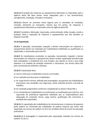 12.15.1.2 O projeto das máquinas ou equipamentos fabricados ou importados após a
vigência desta NR deve prever meios adequados para o seu levantamento,
carregamento, instalação, remoção e transporte.
12.15.1.3 Devem ser previstos meios seguros para as atividades de instalação,
remoção, desmonte ou transporte, mesmo que em partes, de máquinas e
equipamentos fabricados ou importados antes da vigência desta NR.
12.15.2 É proibida a fabricação, importação, comercialização, leilão, locação, cessão a
qualquer título e exposição de máquinas e equipamentos que não atendam ao
disposto nesta NR.
12.16 Capacitação.
12.16.1 A operação, manutenção, inspeção e demais intervenções em máquinas e
equipamentos devem ser realizadas por trabalhadores habilitados ou qualificados ou
capacitados, e autorizados para este fim.
12.16.2 Os trabalhadores envolvidos na operação, manutenção, inspeção e demais
intervenções em máquinas e equipamentos devem receber capacitação providenciada
pelo empregador e compatível com suas funções, que aborde os riscos a que estão
expostos e as medidas de proteção existentes e necessárias, nos termos desta NR,
para a prevenção de acidentes e doenças.
12.16.3 A capacitação deve:
a) ocorrer antes que o trabalhador assuma a sua função;
b) ser realizada sem ônus para o trabalhador;
c) ter carga horária mínima, definida pelo empregador, que garanta aos trabalhadores
executarem suas atividades com segurança, sendo realizada durante a jornada de
trabalho;
d) ter conteúdo programático conforme o estabelecido no Anexo II desta NR; e
e) ser ministrada por trabalhadores ou profissionais ou qualificados para este fim, com
supervisão de profissional legalmente habilitado que se responsabilizará pela
adequação do conteúdo, forma, carga horária, qualificação dos instrutores e
avaliação dos capacitados.
12.16.3.1 A capacitação dos trabalhadores de microempresas e empresas de pequeno
porte poderá ser ministrada por trabalhador da própria empresa que tenha sido
capacitado nos termos do subitem 12.16.3 em entidade oficial de ensino de educação
profissional.
12.16.3.1.1 O empregador é responsável pela capacitação realizada nos termos do
subitem 12.16.3.1.
 