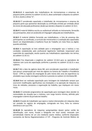 12.16.3.1.2 A capacitação dos trabalhadores de microempresas e empresas de
pequeno porte, prevista no subitem 12.16.3.1, deve contemplar o disposto no subitem
12.16.3, exceto a alínea “e”.
12.16.3.2 É considerado capacitado o trabalhador de microempresa e empresa de
pequeno porte que apresentar declaração ou certificado emitido por entidade oficial
de ensino de educação profissional, desde que atenda o disposto no subitem 12.16.3.
12.16.4 O material didático escrito ou audiovisual utilizado no treinamento, fornecido
aos participantes, deve ser produzido em linguagem adequada aos trabalhadores.
12.16.5 O material didático fornecido aos trabalhadores, a lista de presença dos
participantes ou certificado, o currículo dos ministrantes e a avaliação dos capacitados
devem ser disponibilizados à Auditoria Fiscal do Trabalho em meio físico ou digital,
quando solicitado.
12.16.6 A capacitação só terá validade para o empregador que a realizou e nas
condições estabelecidas pelo profissional legalmente habilitado responsável pela
supervisão da capacitação, exceto quanto aos trabalhadores capacitados nos termos
do subitem 12.16.3.2.
12.16.6.1 Fica dispensada a exigência do subitem 12.16.6 para os operadores de
injetoras com curso de capacitação conforme o previsto no subitem 12.16.11 e seus
subitens.
12.16.7 Até a data da vigência desta NR, será considerado capacitado o trabalhador
que possuir comprovação por meio de registro na Carteira de Trabalho e Previdência
Social - CTPS ou registro de empregado de pelo menos dois anos de experiência na
atividade e que receba reciclagem conforme o previsto no subitem 12.16.8 desta NR.
12.16.8 Deve ser realizada capacitação para reciclagem do trabalhador sempre que
ocorrerem modificações significativas nas instalações e na operação de máquinas ou
troca de métodos, processos e organização do trabalho, que impliquem em novos
riscos.
12.16.8.1 O conteúdo programático da capacitação para reciclagem deve atender às
necessidades da situação que a motivou, com carga horária mínima, definida pelo
empregador e dentro da jornada de trabalho.
12.16.9 A função do trabalhador que opera e realiza intervenções em máquinas deve
ser anotada no registro de empregado, consignado em livro, ficha ou sistema
eletrônico e em sua CTPS.
12.16.10 Os operadores de máquinas autopropelidas devem portar cartão de
identificação, com nome, função e fotografia em local visível, renovado com
periodicidade máxima de um ano mediante exame médico, conforme disposições
constantes da Norma Regulamentadora n.º 07 - Programa de Controle Médico de
 