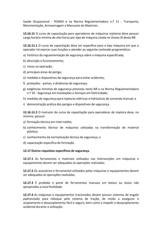 Saúde Ocupacional - PCMSO e na Norma Regulamentadora n.º 11 - Transporte,
Movimentação, Armazenagem e Manuseio de Materiais.
12.16.11 O curso de capacitação para operadores de máquinas injetoras deve possuir
carga horária mínima de oito horas por tipo de máquina citada no Anexo IX desta NR.
12.16.11.1 O curso de capacitação deve ser específico para o tipo máquina em que o
operador irá exercer suas funções e atender ao seguinte conteúdo programático:
a) histórico da regulamentação de segurança sobre a máquina especificada;
b) descrição e funcionamento;
c) riscos na operação;
d) principais áreas de perigo;
e) medidas e dispositivos de segurança para evitar acidentes;
f) proteções - portas, e distâncias de segurança;
g) exigências mínimas de segurança previstas nesta NR e na Norma Regulamentadora
n.º 10 - Segurança em Instalações e Serviços em Eletricidade;
h) medidas de segurança para injetoras elétricas e hidráulicas de comando manual; e
i) demonstração prática dos perigos e dispositivos de segurança.
12.16.11.2 O instrutor do curso de capacitação para operadores de injetora deve, no
mínimo, possuir:
a) formação técnica em nível médio;
b) conhecimento técnico de máquinas utilizadas na transformação de material
plástico;
c) conhecimento da normatização técnica de segurança; e
d) capacitação específica de formação.
12.17 Outros requisitos específicos de segurança.
12.17.1 As ferramentas e materiais utilizados nas intervenções em máquinas e
equipamentos devem ser adequados às operações realizadas.
12.17.2 Os acessórios e ferramental utilizados pelas máquinas e equipamentos devem
ser adequados às operações realizadas.
12.17.3 É proibido o porte de ferramentas manuais em bolsos ou locais não
apropriados a essa finalidade.
12.17.4 As máquinas e equipamentos tracionados devem possuir sistemas de engate
padronizado para reboque pelo sistema de tração, de modo a assegurar o
acoplamento e desacoplamento fácil e seguro, bem como a impedir o desacoplamento
acidental durante a utilização.
 