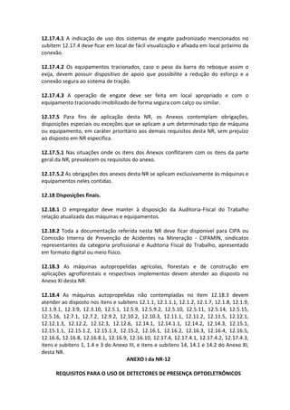 12.17.4.1 A indicação de uso dos sistemas de engate padronizado mencionados no
subitem 12.17.4 deve ficar em local de fácil visualização e afixada em local próximo da
conexão.
12.17.4.2 Os equipamentos tracionados, caso o peso da barra do reboque assim o
exija, devem possuir dispositivo de apoio que possibilite a redução do esforço e a
conexão segura ao sistema de tração.
12.17.4.3 A operação de engate deve ser feita em local apropriado e com o
equipamento tracionado imobilizado de forma segura com calço ou similar.
12.17.5 Para fins de aplicação desta NR, os Anexos contemplam obrigações,
disposições especiais ou exceções que se aplicam a um determinado tipo de máquina
ou equipamento, em caráter prioritário aos demais requisitos desta NR, sem prejuízo
ao disposto em NR especifica.
12.17.5.1 Nas situações onde os itens dos Anexos conflitarem com os itens da parte
geral da NR, prevalecem os requisitos do anexo.
12.17.5.2 As obrigações dos anexos desta NR se aplicam exclusivamente às máquinas e
equipamentos neles contidas.
12.18 Disposições finais.
12.18.1 O empregador deve manter à disposição da Auditoria-Fiscal do Trabalho
relação atualizada das máquinas e equipamentos.
12.18.2 Toda a documentação referida nesta NR deve ficar disponível para CIPA ou
Comissão Interna de Prevenção de Acidentes na Mineração - CIPAMIN, sindicatos
representantes da categoria profissional e Auditoria Fiscal do Trabalho, apresentado
em formato digital ou meio físico.
12.18.3 As máquinas autopropelidas agrícolas, florestais e de construção em
aplicações agroflorestais e respectivos implementos devem atender ao disposto no
Anexo XI desta NR.
12.18.4 As máquinas autopropelidas não contempladas no item 12.18.3 devem
atender ao disposto nos itens e subitens 12.1.1, 12.1.1.1, 12.1.2, 12.1.7, 12.1.8, 12.1.9,
12.1.9.1, 12.3.9, 12.3.10, 12.5.1, 12.5.9, 12.5.9.2, 12.5.10, 12.5.11, 12.5.14, 12.5.15,
12.5.16, 12.7.1, 12.7.2, 12.9.2, 12.10.2, 12.10.3, 12.11.1, 12.11.2, 12.11.5, 12.12.1,
12.12.1.3, 12.12.2, 12.12.3, 12.12.6, 12.14.1, 12.14.1.1, 12.14.2, 12.14.3, 12.15.1,
12.15.1.1, 12.15.1.2, 12.15.1.3, 12.15.2, 12.16.1, 12.16.2, 12.16.3, 12.16.4, 12.16.5,
12.16.6, 12.16.8, 12.16.8.1, 12.16.9, 12.16.10, 12.17.4, 12.17.4.1, 12.17.4.2, 12.17.4.3,
itens e subitens 1, 1.4 e 3 do Anexo III, e itens e subitens 14, 14.1 e 14.2 do Anexo XI,
desta NR.
ANEXO I da NR-12
REQUISITOS PARA O USO DE DETECTORES DE PRESENÇA OPTOELETRÔNICOS
 