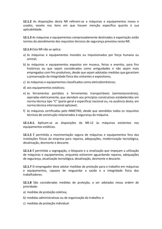 12.1.2 As disposições desta NR referem-se a máquinas e equipamentos novos e
usados, exceto nos itens em que houver menção específica quanto à sua
aplicabilidade.
12.1.3 As máquinas e equipamentos comprovadamente destinados à exportação estão
isentos do atendimento dos requisitos técnicos de segurança previstos nesta NR.
12.1.4 Esta NR não se aplica:
a) às máquinas e equipamentos movidos ou impulsionados por força humana ou
animal;
b) às máquinas e equipamentos expostos em museus, feiras e eventos, para fins
históricos ou que sejam considerados como antiguidades e não sejam mais
empregados com fins produtivos, desde que sejam adotadas medidas que garantam
a preservação da integridade física dos visitantes e expositores;
c) às máquinas e equipamentos classificados como eletrodomésticos;
d) aos equipamentos estáticos;
e) às ferramentas portáteis e ferramentas transportáveis (semiestacionárias),
operadas eletricamente, que atendam aos princípios construtivos estabelecidos em
norma técnica tipo “C” (parte geral e específica) nacional ou, na ausência desta, em
norma técnica internacional aplicável;
f) às máquinas certificadas pelo INMETRO, desde que atendidos todos os requisitos
técnicos de construção relacionados à segurança da máquina.
12.1.4.1. Aplicam-se as disposições da NR-12 às máquinas existentes nos
equipamentos estáticos.
12.1.5 É permitida a movimentação segura de máquinas e equipamentos fora das
instalações físicas da empresa para reparos, adequações, modernização tecnológica,
desativação, desmonte e descarte.
12.1.6 É permitida a segregação, o bloqueio e a sinalização que impeçam a utilização
de máquinas e equipamentos, enquanto estiverem aguardando reparos, adequações
de segurança, atualização tecnológica, desativação, desmonte e descarte.
12.1.7 O empregador deve adotar medidas de proteção para o trabalho em máquinas
e equipamentos, capazes de resguardar a saúde e a integridade física dos
trabalhadores.
12.1.8 São consideradas medidas de proteção, a ser adotadas nessa ordem de
prioridade:
a) medidas de proteção coletiva;
b) medidas administrativas ou de organização do trabalho; e
c) medidas de proteção individual.
 