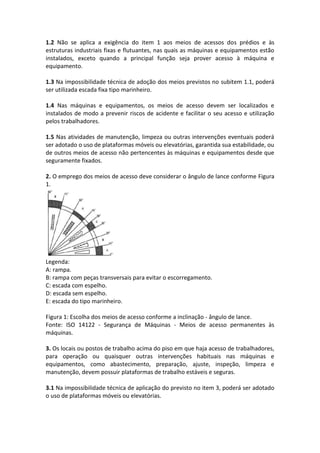 1.2 Não se aplica a exigência do item 1 aos meios de acessos dos prédios e às
estruturas industriais fixas e flutuantes, nas quais as máquinas e equipamentos estão
instalados, exceto quando a principal função seja prover acesso à máquina e
equipamento.
1.3 Na impossibilidade técnica de adoção dos meios previstos no subitem 1.1, poderá
ser utilizada escada fixa tipo marinheiro.
1.4 Nas máquinas e equipamentos, os meios de acesso devem ser localizados e
instalados de modo a prevenir riscos de acidente e facilitar o seu acesso e utilização
pelos trabalhadores.
1.5 Nas atividades de manutenção, limpeza ou outras intervenções eventuais poderá
ser adotado o uso de plataformas móveis ou elevatórias, garantida sua estabilidade, ou
de outros meios de acesso não pertencentes às máquinas e equipamentos desde que
seguramente fixados.
2. O emprego dos meios de acesso deve considerar o ângulo de lance conforme Figura
1.
Legenda:
A: rampa.
B: rampa com peças transversais para evitar o escorregamento.
C: escada com espelho.
D: escada sem espelho.
E: escada do tipo marinheiro.
Figura 1: Escolha dos meios de acesso conforme a inclinação - ângulo de lance.
Fonte: ISO 14122 - Segurança de Máquinas - Meios de acesso permanentes às
máquinas.
3. Os locais ou postos de trabalho acima do piso em que haja acesso de trabalhadores,
para operação ou quaisquer outras intervenções habituais nas máquinas e
equipamentos, como abastecimento, preparação, ajuste, inspeção, limpeza e
manutenção, devem possuir plataformas de trabalho estáveis e seguras.
3.1 Na impossibilidade técnica de aplicação do previsto no item 3, poderá ser adotado
o uso de plataformas móveis ou elevatórias.
 