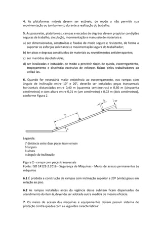4. As plataformas móveis devem ser estáveis, de modo a não permitir sua
movimentação ou tombamento durante a realização do trabalho.
5. As passarelas, plataformas, rampas e escadas de degraus devem propiciar condições
seguras de trabalho, circulação, movimentação e manuseio de materiais e:
a) ser dimensionadas, construídas e fixadas de modo seguro e resistente, de forma a
suportar os esforços solicitantes e movimentação segura do trabalhador;
b) ter pisos e degraus constituídos de materiais ou revestimentos antiderrapantes;
c) ser mantidas desobstruídas;
d) ser localizadas e instaladas de modo a prevenir riscos de queda, escorregamento,
tropeçamento e dispêndio excessivo de esforços físicos pelos trabalhadores ao
utilizá-las.
6. Quando for necessária maior resistência ao escorregamento, nas rampas com
ângulo de inclinação entre 10° e 20°, deverão ser instaladas peças transversais
horizontais distanciadas entre 0,40 m (quarenta centímetros) e 0,50 m (cinquenta
centímetros) e com altura entre 0,01 m (um centímetro) e 0,02 m (dois centímetros),
conforme Figura 2.
Legenda:
Figura 2 - rampa com peças transversais
Fonte: ISO 14122-2:2016 - Segurança de Máquinas - Meios de acesso permanentes às
máquinas
6.1 É proibida a construção de rampas com inclinação superior a 20º (vinte) graus em
relação ao piso.
6.2 As rampas instaladas antes da vigência desse subitem ficam dispensadas do
atendimento do item 6, devendo ser adotada outra medida de mesma eficácia.
7. Os meios de acesso das máquinas e equipamentos devem possuir sistema de
proteção contra quedas com as seguintes características:
T distância entre duas peças transversais
b largura
h altura
α ângulo de inclinação
 