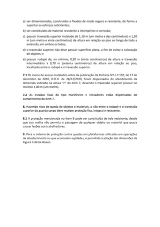 a) ser dimensionados, construídos e fixados de modo seguro e resistente, de forma a
suportar os esforços solicitantes;
b) ser constituídos de material resistente a intempéries e corrosão;
c) possuir travessão superior instalado de 1,10 m (um metro e dez centímetros) a 1,20
m (um metro e vinte centímetros) de altura em relação ao piso ao longo de toda a
extensão, em ambos os lados;
d) o travessão superior não deve possuir superfície plana, a fim de evitar a colocação
de objetos; e
e) possuir rodapé de, no mínimo, 0,20 m (vinte centímetros) de altura e travessão
intermediário a 0,70 m (setenta centímetros) de altura em relação ao piso,
localizado entre o rodapé e o travessão superior.
7.1 Os meios de acesso instalados antes da publicação da Portaria SIT n.º 197, de 17 de
dezembro de 2010, D.O.U. de 24/12/2010, ficam dispensados do atendimento da
dimensão indicada na alínea “c” do item 7, devendo o travessão superior possuir no
mínimo 1,00 m (um metro).
7.2 As escadas fixas do tipo marinheiro e elevadores estão dispensadas do
cumprimento do item 7.
8. Havendo risco de queda de objetos e materiais, o vão entre o rodapé e o travessão
superior do guarda corpo deve receber proteção fixa, integral e resistente.
8.1 A proteção mencionada no item 8 pode ser constituída de tela resistente, desde
que sua malha não permita a passagem de qualquer objeto ou material que possa
causar lesões aos trabalhadores.
9. Para o sistema de proteção contra quedas em plataformas utilizadas em operações
de abastecimento ou que acumulam sujidades, é permitida a adoção das dimensões da
Figura 3 deste Anexo.
 