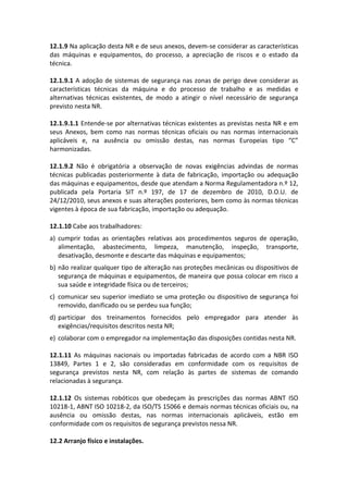12.1.9 Na aplicação desta NR e de seus anexos, devem-se considerar as características
das máquinas e equipamentos, do processo, a apreciação de riscos e o estado da
técnica.
12.1.9.1 A adoção de sistemas de segurança nas zonas de perigo deve considerar as
características técnicas da máquina e do processo de trabalho e as medidas e
alternativas técnicas existentes, de modo a atingir o nível necessário de segurança
previsto nesta NR.
12.1.9.1.1 Entende-se por alternativas técnicas existentes as previstas nesta NR e em
seus Anexos, bem como nas normas técnicas oficiais ou nas normas internacionais
aplicáveis e, na ausência ou omissão destas, nas normas Europeias tipo “C”
harmonizadas.
12.1.9.2 Não é obrigatória a observação de novas exigências advindas de normas
técnicas publicadas posteriormente à data de fabricação, importação ou adequação
das máquinas e equipamentos, desde que atendam a Norma Regulamentadora n.º 12,
publicada pela Portaria SIT n.º 197, de 17 de dezembro de 2010, D.O.U. de
24/12/2010, seus anexos e suas alterações posteriores, bem como às normas técnicas
vigentes à época de sua fabricação, importação ou adequação.
12.1.10 Cabe aos trabalhadores:
a) cumprir todas as orientações relativas aos procedimentos seguros de operação,
alimentação, abastecimento, limpeza, manutenção, inspeção, transporte,
desativação, desmonte e descarte das máquinas e equipamentos;
b) não realizar qualquer tipo de alteração nas proteções mecânicas ou dispositivos de
segurança de máquinas e equipamentos, de maneira que possa colocar em risco a
sua saúde e integridade física ou de terceiros;
c) comunicar seu superior imediato se uma proteção ou dispositivo de segurança foi
removido, danificado ou se perdeu sua função;
d) participar dos treinamentos fornecidos pelo empregador para atender às
exigências/requisitos descritos nesta NR;
e) colaborar com o empregador na implementação das disposições contidas nesta NR.
12.1.11 As máquinas nacionais ou importadas fabricadas de acordo com a NBR ISO
13849, Partes 1 e 2, são consideradas em conformidade com os requisitos de
segurança previstos nesta NR, com relação às partes de sistemas de comando
relacionadas à segurança.
12.1.12 Os sistemas robóticos que obedeçam às prescrições das normas ABNT ISO
10218-1, ABNT ISO 10218-2, da ISO/TS 15066 e demais normas técnicas oficiais ou, na
ausência ou omissão destas, nas normas internacionais aplicáveis, estão em
conformidade com os requisitos de segurança previstos nessa NR.
12.2 Arranjo físico e instalações.
 