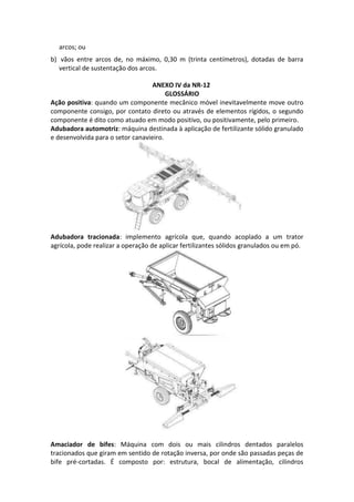 arcos; ou
b) vãos entre arcos de, no máximo, 0,30 m (trinta centímetros), dotadas de barra
vertical de sustentação dos arcos.
ANEXO IV da NR-12
GLOSSÁRIO
Ação positiva: quando um componente mecânico móvel inevitavelmente move outro
componente consigo, por contato direto ou através de elementos rígidos, o segundo
componente é dito como atuado em modo positivo, ou positivamente, pelo primeiro.
Adubadora automotriz: máquina destinada à aplicação de fertilizante sólido granulado
e desenvolvida para o setor canavieiro.
Adubadora tracionada: implemento agrícola que, quando acoplado a um trator
agrícola, pode realizar a operação de aplicar fertilizantes sólidos granulados ou em pó.
Amaciador de bifes: Máquina com dois ou mais cilindros dentados paralelos
tracionados que giram em sentido de rotação inversa, por onde são passadas peças de
bife pré-cortadas. É composto por: estrutura, bocal de alimentação, cilindros
 