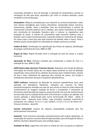 tracionados dentados e área de descarga. A operação de amaciamento consiste na
introdução do bife pelo bocal, passando-o por entre os cilindros dentados, sendo
recolhido na área de descarga.
Amassadeira: Máquina concebida para uso industrial ou comercial destinada a obter
uma mistura homogênea para massas alimentícias. Composição básica: estrutura,
acionamento, batedor, bacia e proteções. Para seu funcionamento, o sistema de
acionamento transmite potência para o batedor, que realiza movimento de rotação
sem movimento de translação, fazendo-o girar e misturar os ingredientes para
produção da massa. O sistema de acionamento pode transmitir potência para o
batedor e para a bacia simultaneamente, mantendo ambos em movimento de rotação.
Em certos casos a bacia gira pela ação mecânica do batedor sobre a massa. Tanto o
batedor quanto a bacia podem ter velocidade de rotação contínua ou variável.
Análise de Risco: Combinação da especificação dos limites da máquina, identificação
de perigos e estimativa de riscos. (NBR 12.100)
Ângulo de lance: Ângulo formado entre a inclinação do meio de acesso e o plano
horizontal.
Apreciação de Risco: Processo completo que compreende a análise de risco e a
avaliação de risco. (NBR 12.100)
AOPD (Active Opto-electronic Protective Device): Dispositivo com função de detectar
interrupção da emissão óptica por um objeto opaco presente na zona de detecção
especificada, como cortina de luz, detector de presença laser múltiplos feixes, monitor
de área a laser, fotocélulas de segurança para controle de acesso. Sua função é
realizada por elementos sensores e receptores optoeletrônicos.
AOPD multizona: Dispositivo de detecção de presença optoeletrônico ativo, para
aplicação em dobradeiras hidráulicas, composto por conjunto de feixes
emissores/receptores alinhados em mais de uma coluna ou linha (ou ainda sistema de
monitoramento de imagem) instalado de forma a acompanhar o movimento da
ferramenta móvel (punção) da máquina, proporcionando uma zona de monitoramento
da área onde ocorre a sujeição direta entre o ferramental e a chapa a ser dobrada. Sua
correta aplicação é determinada pela norma harmonizada EN 12622 - Safety of
machine tools - Hydraulic press brakes, cujos principais requisitos encontram-se
transpostos nos subitens 4.1.2.1.1 e seus subitens, 4.1.2.4 e 4.1.2.5 do Anexo VIII -
Prensas e Similares - desta NR.
Assento instrucional: Assento de máquina autopropelida projetado para fins
exclusivamente instrucionais.
Autoteste: Teste funcional executado automaticamente pelo próprio dispositivo, na
inicialização do sistema e durante determinados períodos, para verificação de falhas e
defeitos, levando o dispositivo para uma condição segura.
Avaliação de Risco: julgamento com base na análise de risco, do quanto os objetivos
 