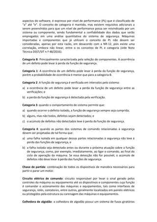 aspectos do software, é expresso por nível de performance (PL) que é classificado de
“a” até “e”. O conceito de categoria é mantido, mas existem requisitos adicionais a
serem preenchidos para que um nível de performance possa ser reivindicado por um
sistema ou componente, sendo fundamental a confiabilidade dos dados que serão
empregados em uma análise quantitativa do sistema de segurança. Máquinas
importadas e componentes que já utilizam o conceito de PL não devem ser
consideradas, apenas por esta razão, em desacordo com a NR-12, pois existe uma
correlação, embora não linear, entre o os conceitos de PL e categoria (vide Nota
Técnica DSST/SIT n.º 48/2016).
Categoria B: Principalmente caracterizada pela seleção de componentes. A ocorrência
de um defeito pode levar à perda da função de segurança.
Categoria 1: A ocorrência de um defeito pode levar à perda da função de segurança,
porém a probabilidade de ocorrência é menor que para a categoria B.
Categoria 2: A função de segurança é verificada em intervalos pelo sistema:
a) a ocorrência de um defeito pode levar a perda da função de segurança entre as
verificações; e
b) a perda da função de segurança é detectada pela verificação.
Categoria 3: quando o comportamento de sistema permite que:
a) quando ocorrer o defeito isolado, a função de segurança sempre seja cumprida;
b) alguns, mas não todos, defeitos sejam detectados; e
c) o acúmulo de defeitos não detectados leve à perda da função de segurança.
Categoria 4: quando as partes dos sistemas de comando relacionadas à segurança
devem ser projetadas de tal forma que:
a) uma falha isolada em qualquer dessas partes relacionadas à segurança não leve à
perda das funções de segurança, e
b) a falha isolada seja detectada antes ou durante a próxima atuação sobre a função
de segurança, como, por exemplo, imediatamente, ao ligar o comando, ao final do
ciclo de operação da máquina. Se essa detecção não for possível, o acúmulo de
defeitos não deve levar à perda das funções de segurança.
Chave de partida: combinação de todos os dispositivos de manobra necessários para
partir e parar um motor.
Circuito elétrico de comando: circuito responsável por levar o sinal gerado pelos
controles da máquina ou equipamento até os dispositivos e componentes cuja função
é comandar o acionamento das máquinas e equipamentos, tais como interfaces de
segurança, relés, contatores, entre outros, geralmente localizados em painéis elétricos
ou protegidos pela estrutura ou carenagem das máquinas e equipamentos.
Colhedora de algodão: a colhedora de algodão possui um sistema de fusos giratórios
 