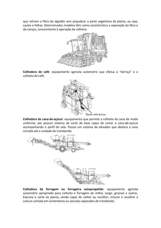 que retiram a fibra do algodão sem prejudicar a parte vegetativa da planta, ou seja,
caules e folhas. Determinados modelos têm como característica a separação da fibra e
do caroço, concomitante à operação de colheita.
Colhedora de café: equipamento agrícola automotriz que efetua a “derriça” e a
colheita de café.
Colhedora de cana-de-açúcar: equipamento que permite a colheita de cana de modo
uniforme, por possuir sistema de corte de base capaz de cortar a cana-de-açúcar
acompanhando o perfil do solo. Possui um sistema de elevador que desloca a cana
cortada até a unidade de transbordo.
Colhedora de forragem ou forrageira autopropelida: equipamento agrícola
automotriz apropriado para colheita e forragem de milho, sorgo, girassol e outros.
Executa o corte da planta, sendo capaz de colher ou recolher, triturar e recolher a
cultura cortada em contentores ou veículos separados de transbordo.
 