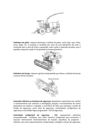 Colhedora de grãos: máquina destinada à colheita de grãos, como trigo, soja, milho,
arroz, feijão, etc. O produto é recolhido por meio de uma plataforma de corte e
conduzido para a área de trilha e separação, onde o grão é separado da palha, que é
expelida, enquanto o grão é transportado ao tanque graneleiro.
Colhedora de laranja: máquina agrícola autopropelida que efetua a colheita da laranja
e outros cítricos similares.
Comandos elétricos ou interfaces de segurança: dispositivos responsáveis por realizar
o monitoramento que verificam a interligação, posição e funcionamento de outros
dispositivos do sistema e impedem a ocorrência de falha que provoque a perda da
função de segurança, como relés de segurança, controladores configuráveis de
segurança e controlador lógico programável - CLP de segurança;
Controlador configurável de segurança - CCS: equipamento eletrônico
computadorizado - hardware, que utiliza memória configurável para armazenar e
executar internamente intertravamentos de funções específicas de programa -
software, tais como sequenciamento, temporização, contagem e blocos de segurança,
 