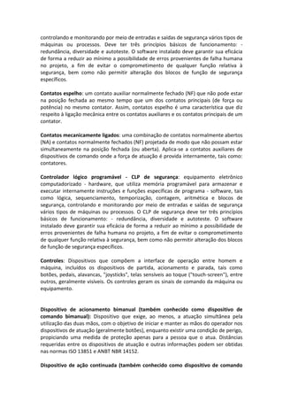 controlando e monitorando por meio de entradas e saídas de segurança vários tipos de
máquinas ou processos. Deve ter três princípios básicos de funcionamento: -
redundância, diversidade e autoteste. O software instalado deve garantir sua eficácia
de forma a reduzir ao mínimo a possibilidade de erros provenientes de falha humana
no projeto, a fim de evitar o comprometimento de qualquer função relativa à
segurança, bem como não permitir alteração dos blocos de função de segurança
específicos.
Contatos espelho: um contato auxiliar normalmente fechado (NF) que não pode estar
na posição fechada ao mesmo tempo que um dos contatos principais (de força ou
potência) no mesmo contator. Assim, contatos espelho é uma característica que diz
respeito à ligação mecânica entre os contatos auxiliares e os contatos principais de um
contator.
Contatos mecanicamente ligados: uma combinação de contatos normalmente abertos
(NA) e contatos normalmente fechados (NF) projetada de modo que não possam estar
simultaneamente na posição fechada (ou aberta). Aplica-se a contatos auxiliares de
dispositivos de comando onde a força de atuação é provida internamente, tais como:
contatores.
Controlador lógico programável - CLP de segurança: equipamento eletrônico
computadorizado - hardware, que utiliza memória programável para armazenar e
executar internamente instruções e funções específicas de programa - software, tais
como lógica, sequenciamento, temporização, contagem, aritmética e blocos de
segurança, controlando e monitorando por meio de entradas e saídas de segurança
vários tipos de máquinas ou processos. O CLP de segurança deve ter três princípios
básicos de funcionamento: - redundância, diversidade e autoteste. O software
instalado deve garantir sua eficácia de forma a reduzir ao mínimo a possibilidade de
erros provenientes de falha humana no projeto, a fim de evitar o comprometimento
de qualquer função relativa à segurança, bem como não permitir alteração dos blocos
de função de segurança específicos.
Controles: Dispositivos que compõem a interface de operação entre homem e
máquina, incluídos os dispositivos de partida, acionamento e parada, tais como
botões, pedais, alavancas, "joysticks", telas sensíveis ao toque ("touch-screen"), entre
outros, geralmente visíveis. Os controles geram os sinais de comando da máquina ou
equipamento.
Dispositivo de acionamento bimanual (também conhecido como dispositivo de
comando bimanual): Dispositivo que exige, ao menos, a atuação simultânea pela
utilização das duas mãos, com o objetivo de iniciar e manter as mãos do operador nos
dispositivos de atuação (geralmente botões), enquanto existir uma condição de perigo,
propiciando uma medida de proteção apenas para a pessoa que o atua. Distâncias
requeridas entre os dispositivos de atuação e outras informações podem ser obtidas
nas normas ISO 13851 e ANBT NBR 14152.
Dispositivo de ação continuada (também conhecido como dispositivo de comando
 