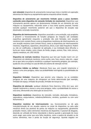 sem retenção): dispositivo de acionamento manual que inicia e mantém em operação
elementos da máquina ou equipamento apenas enquanto estiver atuado.
Dispositivo de acionamento por movimento limitado passo a passo (também
conhecido como dispositivo de comando limitador de movimento): Dispositivo cujo
acionamento permite apenas um deslocamento limitado de um elemento de uma
máquina ou equipamento, reduzindo assim o risco tanto quanto possível, ficando
excluído qualquer movimento posterior até que o dispositivo de atuação seja
desativado e acionado novamente.
Dispositivo de intertravamento: dispositivo associado a uma proteção, cujo propósito
é prevenir o funcionamento de funções perigosas da máquina sob condições
especificas (geralmente enquanto a proteção não está fechada), com atuação
mecânica (com contato físico), como os dispositivos mecânicos de intertravamento, ou
sem atuação mecânica (sem contato físico), como os dispositivos de intertravamento
indutivos, magnéticos, capacitivos, ultrassônicos, óticos, e por rádio frequência. Podem
ou não ser codificados, a depender da aplicação, e sua instalação deve dificultar a
burla por meios simples, como chaves de fenda, pregos, arames, fitas, imãs comuns,
objetos metálicos, etc. (ISO 14119)
Dispositivo de restrição mecânica: Dispositivo que tem por função inserir em um
mecanismo um obstáculo mecânico, como cunha, veio, fuso, escora, calço etc., capaz
de se opor pela sua própria resistência a qualquer movimento perigoso, por exemplo,
queda de uma corrediça no caso de falha do sistema de retenção normal.
Dispositivo inibidor ou defletor: Obstáculo físico que, sem impedir totalmente o
acesso a uma zona perigosa, reduz sua probabilidade restringindo as possibilidades de
acesso.
Dispositivo limitador: Dispositivo que previne uma máquina, ou as condições
perigosas de uma máquina, de ultrapassar um limite determinado (por exemplo,
limitador de espaço, limitador de pressão, limitador de torque etc.).
Dispositivo de obstrução: qualquer obstáculo físico (barreira, trilho etc.) que, sem
impedir totalmente o acesso a uma zona perigosa, reduz a probabilidade do acesso a
esta zona, oferecendo uma obstrução ao acesso livre.
Dispositivos mecânicos: dispositivos de retenção, restrição, obstrução, limitadores,
separadores, empurradores, inibidores/defletores, retráteis, ajustáveis ou com auto
fechamento; e
Dispositivo mecânico de intertravamento: seu funcionamento se dá pela
inserção/remoção de um atuador externo no corpo do dispositivo, ou pela ação
mecânica direta (ou positiva) de partes da máquina ou equipamento, geralmente
proteções móveis, sobre elementos mecânicos do dispositivo. É passível de desgaste,
devendo ser utilizado de forma redundante e diversa quando a apreciação de riscos
assim exigir, para evitar que uma falha mecânica, como a quebra do atuador ou de
outros elementos, leve à perda da função de segurança. Quando exigidos em
 